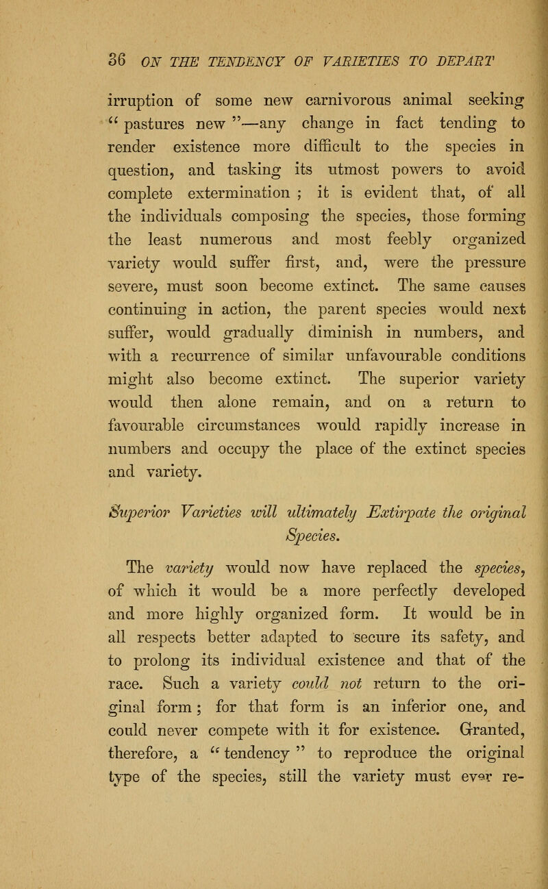 irruption of some new carnivorous animal seeking pastures new —any change in fact tending to render existence more difficult to the species in question, and tasking its utmost powers to avoid complete extermination ; it is evident that, of all the individuals composing the species, those forming the least numerous and most feebly organized variety would suffer first, and, were the pressure severe, must soon become extinct. The same causes continuing in action, the parent species would next suffer, would gradually diminish in numbers, and with a recurrence of similar unfavourable conditions might also become extinct. The superior variety would then alone remain, and on a return to favourable circumstances would rapidly increase in numbers and occupy the place of the extinct species and variety. Superior Varieties will ultimately Extirpate the original Species. The variety would now have replaced the species^ of which it would be a more perfectly developed and more highly organized form. It would be in all respects better adapted to secure its safety, and to prolong its individual existence and that of the -i race. Such a variety could not return to the ori- ginal form; for that form is an inferior one, and could never compete with it for existence. Granted, therefore, a ^^ tendency to reproduce the original type of the species, still the variety must ev^r re-