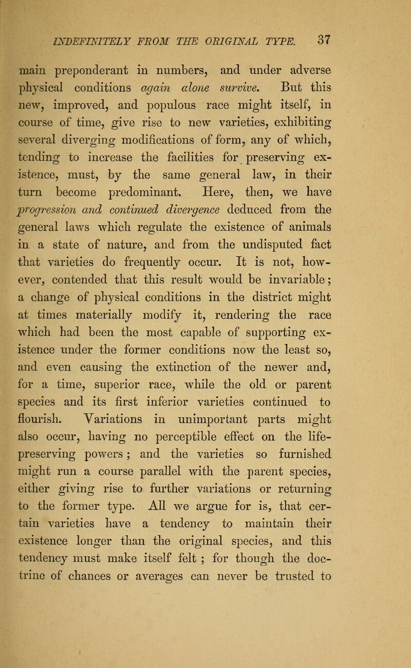 main preponderant in numbers, and mider adverse physical conditions agai?! alone survive. But this new, improved, and populous race might itself, in course of time, give rise to new varieties, exhibiting several diverging modifications of form, any of which, tending to increase the facilities for preserving ex- istence, must, by the same general law, in their turn become predominant. Here, then, we have progression and cojitinued divergence deduced from the general laws which regulate the existence of animals in a state of nature, and from the undisputed fact that varieties do frequently occur. It is not, how- ever, contended that this result would be invariable; a change of physical conditions in the district might at times materially modify it, rendering the race which had been the most capable of supporting ex- istence under the former conditions now the least so, and even causing the extinction of the newer and, for a time, superior race, while the old or parent species and its first inferior varieties continued to flourish. Variations in unimportant parts might also occur, having no perceptible effect on the life- preserving powers; and the varieties so furnished might run a course parallel with the parent species, either giving rise to further variations or returning to the former type. All we argue for is, that cer- tain varieties have a tendency to maintain their existence longer than the original species, and this tendency must make itself felt ; for though the doc- trine of chances or averages can never be trusted to