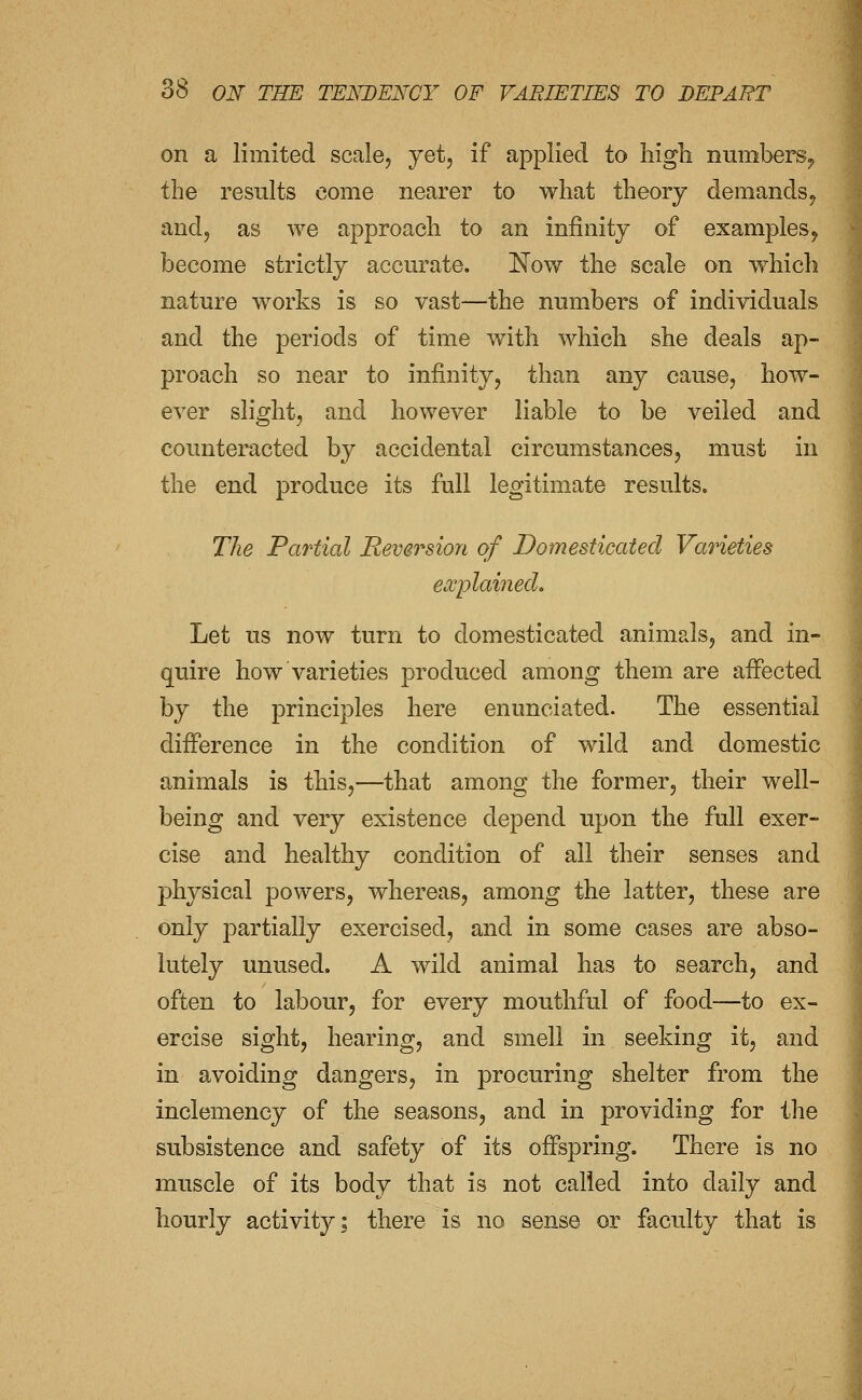 on a limited scale, yet, if applied to high numbers^ the results come nearer to what theory demands^ and, as we approach to an infinity of examples^ become strictly accurate. Now the scale on which nature works is so vast—the numbers of individuals and the periods of time with which she deals ap- proach so near to infinity, than any cause, how- ever slight, and however liable to be veiled and counteracted by accidental circumstances, must in the end produce its full legitimate results. The Partial Reversion of Domesticated Varieties ea;plainecL Let us now turn to domesticated animals, and in- quire how varieties produced among them are affected by the principles here enunciated. The essential difference in the condition of wild and domestic animals is this,—that among the former, their well- being and very existence depend upon the full exer- cise and healthy condition of all their senses and physical powers, whereas, among the latter, these are only partially exercised, and in some cases are abso- lutely unused. A wild animal has to search, and often to labour, for every mouthful of food—to ex- ercise sight, hearing, and smell in seeking it, and in avoiding dangers, in procuring shelter from the inclemency of the seasons, and in providing for the subsistence and safety of its offspring. There is no muscle of its body that is not called into daily and hourly activity; there is no sense or faculty that is