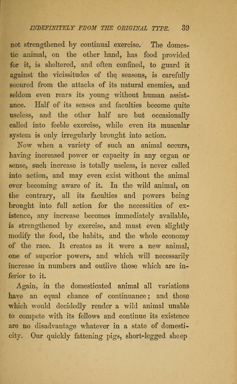 not strengthened by continual exercise. The domes- tic animal, on the other hand, has food provided for it, is sheltered, and often confined, to guard it against the vicissitudes of thq seasons, is carefully secured from the attacks of its natural enemies, and seldom even rears its young without human assist- ance. Half of its senses and faculties become quite useless, and the other half are but occasionally called into feeble exercise, while even its muscular system is only irregularly brought into action. Now when a variety of such an animal occurs, having increased power or capacity in any organ or Bense, such increase is totally u^seless, is never called into action, and may even exist without the animal ever becoming aware of it. In the wild animal, on the contrary, all its faculties and powers being brought into full action for the necessities of ex- istence, any increase becomes immediately available, is strengthened by exercise, and must even slightly modify the food, the habits, and the whole economy of the race. It creates as it were a new animal, one of superior powers, and which will necessarily increase in numbers and outlive those which are in- ferior to it. Again, in the domesticated animal all variations have an equal chance of continuance; and those which would decidedly render a wild animal unable to compete with its fellows and continue its existence are no disadvantage whatever in a state of domesti- city. Our quickly fattening pigs, short-legged sheep