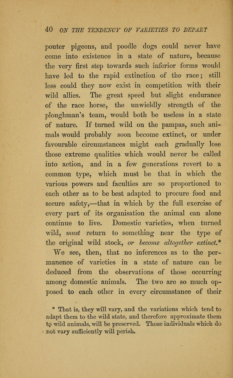 pouter pigeons, and poodle dogs conld never have come into existence in a state of nature, because the very first step towards such inferior forms would have led to the rapid extinction of the race; still less could they now exist in competition with their wild allies. The great speed but slight endurance of the race horse, the unwieldly strength of the ploughman's team, would both be useless in a state of nature. If turned wild on the pampas, such ani- mals would probably soon become extinct, or under favourable circumstances might each gradually lose those extreme qualities which would never be called into action, and in a few generations revert to a common type, which must be that in which the various powers and faculties are so proportioned to each other as to be best adapted to procure food and secure safety,—that in which by the full exercise of every part of its organisation the animal can alone continue to live. Domestic varieties, when turned wild, must return to something near the type of the original wild stock, or become altogether extinct.'^ We see, then, that no inferences as to the per- manence of varieties in a state of nature can be deduced from the observations of those occurring among domestic animals. The two are so much op- posed to each other in every circumstance of their * That is, they will vary, and tlie variations wliicli tend to adapt tliem to tlie wild state, and therefore approximate them tp wild animals, will be preserved. Those individuals which do not vary sufficiently will perish.
