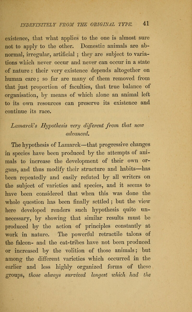 existence, that what applies to the one is almost sure not to apply to the other. Domestic animals are ab- normal, irregular, artificial ; they are subject to varia- tions which never occur and never can occur in a state of nature : their very existence depends altogether on human care; so far are many of them removed from that just proportion of faculties, that true balance of organisation, by means of which alone an animal left to its own resources can preserve its existence and continue its race. Lamarclc's Hypothesis very different from that noiv advanced. The hypothesis of Lamarck—that progressive changes in species have been produced by the attempts of ani- mals to increase the development of their own or- gans, and thus modify their structure and habits—has been repeatedly and easily refuted by all writers on the subject of varieties and species, and it seems to have been considered that when this was done the whole question has been finally settled; but the view here developed renders such hypothesis quite un- necessary, by showing that similar results must be produced by the action of principles constantly at work in nature. The powerful retractile talons of the falcon- and the cat-tribes have not been produced or increased by the volition of those animals; but amonor the different varieties which occurred in the earlier and less highly organized forms of these groups, those alivays survived longest ivhich had the