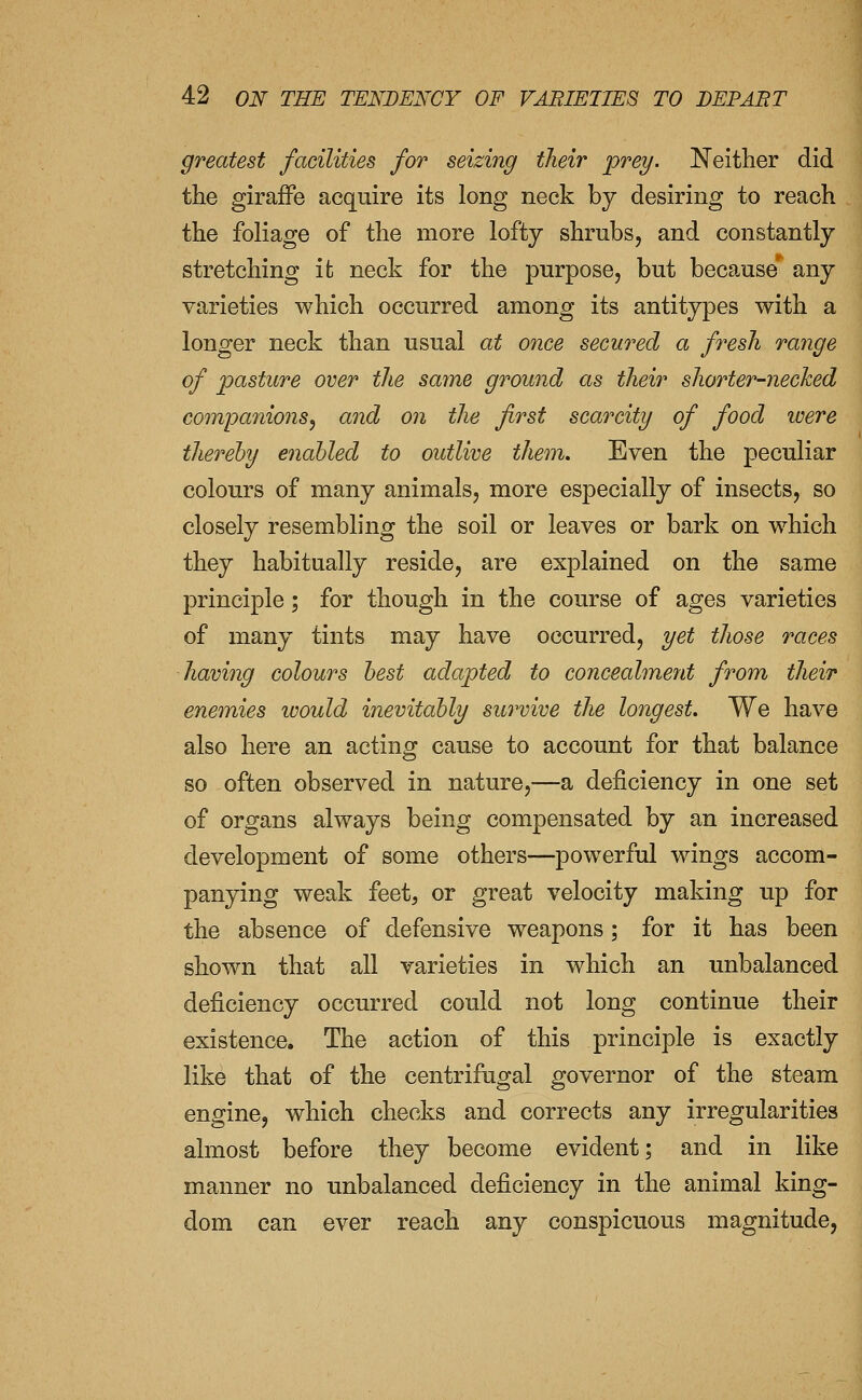 greatest facilities for seizing their prey. Neither did the giraffe acquire its long neck by desiring to reach the foliage of the more lofty shrubs, and constantly stretching it neck for the purpose, but because' any varieties which occurred among its antitypes with a longer neck than usual at once secured a fresh range of pasture over the same ground as their shorter-necked companions^ and on the first scarcity of food were thereby enabled to outlive them. Even the peculiar colours of many animals, more especially of insects, so closely resembling the soil or leaves or bark on which they habitually reside, are explained on the same principle; for though in the course of ages varieties of many tints may have occurred, yet those races having colours best adapted to concealment from their enonies would inevitably survive the longest. We have also here an acting cause to account for that balance so often observed in nature,—a deficiency in one set of organs always being compensated by an increased development of some others—powerful wings accom- panying weak feet, or great velocity making up for the absence of defensive weapons; for it has been shown that all varieties in which an unbalanced deficiency occurred could not long continue their existence. The action of this principle is exactly like that of the centrifugal governor of the steam engine^ which checks and corrects any irregularities almost before they become evident; and in like manner no unbalanced deficiency in the animal king- dom can ever reach any conspicuous magnitude,