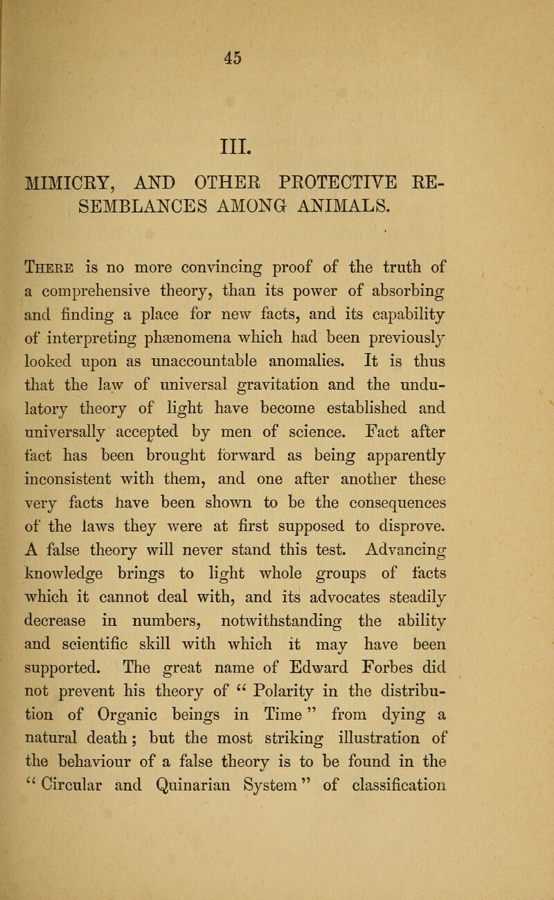 III. MIMICRY, AND OTHER PROTECTIVE RE- SEMBLANCES AMONG ANIMALS. There is no more convincing proof of the truth of a comprehensive theory, than its power of absorbing and finding a place for new facts, and its capability of interpreting phsenomena which had been previously looked upon as unaccountable anomalies. It is thus that the law of universal gravitation and the undu- latory theory of light have become established and universally accepted by men of science. Fact after fact has been brought forward as being apparently inconsistent with them, and one after another these very facts have been shown to be the consequences of the laws they were at first supposed to disprove. A false theory will never stand this test. Advancing knowledge brings to light whole groups of facts which it cannot deal with, and its advocates steadily decrease in numbers, notwithstanding the ability and scientific skill with which it may have been supported. The great name of Edward Forbes did not prevent his theory of  Polarity in the distribu- tion of Organic beings in Time from dying a natural death; but the most striking illustration of the behaviour of a false theory is to be found in the ^^ Circular and Quinarian System of classification