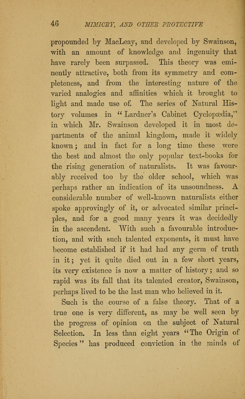 propounded by MacLeay, and developed by Swainson, with an amount of knowledge and ingenuity that have rarely been surpassed. This theory was emi- nently attractive, both from its symmetry and com- pleteness, and from the interesting nature of the varied analogies and affinities which it brought to light and made use of. The series of Natural His- tory volumes in ** Lardner's Cabinet Cyclopaedia, in which Mr. Swainson developed it in most de- partments of the animal kingdom, made it widely known; and in fact for a long time these were the best and almost the only popular text-books for the rising generation of naturalists. It was favour- ably received too by the older school, which was perhaps rather an indication of its unsoundness. A considerable number of well-known naturalists either spoke approvingly of it, or advocated similar princi- ples, and for a good many years it was decidedly in the ascendent. With such a favourable introduc- tion, and with such talented exponents, it must have become established if it had had any germ of truth in it; yet it quite died out in a few short years, its very existence is now a matter of history; and so rapid was its fall that its talented creator, Swainson, perhaps lived to be the last man who believed in it. Such is the course of a false theory. That of a true one is very different, as may be well seen by the progress of opinion on the subject of Natural Selection. In less than eight years The Origin of Species has produced conviction in the minds of