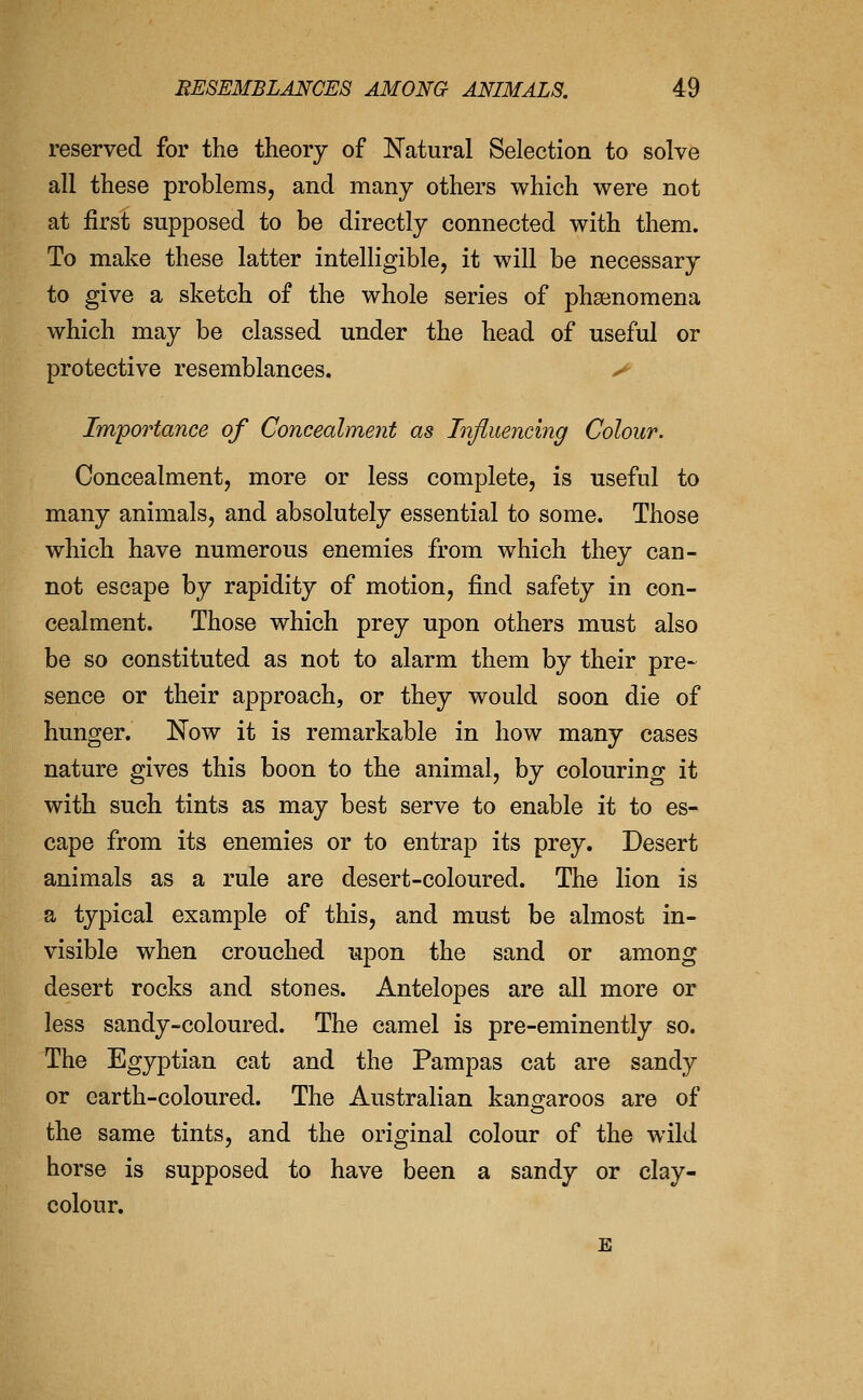 reserved for the theory of Natural Selection to solve all these problemsj and many others which were not at first supposed to be directly connected with them. To make these latter intelligible, it will be necessary to give a sketch of the whole series of phgenomena which may be classed under the head of useful or protective resemblances. > Importance of Concealment as Influencing Colour. Concealment, more or less complete, is useful to many animals, and absolutely essential to some. Those which have numerous enemies from which they can- not escape by rapidity of motion, find safety in con- cealment. Those which prey upon others must also be so constituted as not to alarm them by their pre- sence or their approach, or they would soon die of hunger. Now it is remarkable in how many cases nature gives this boon to the animal, by colouring it with such tints as may best serve to enable it to es- cape from its enemies or to entrap its prey. Desert animals as a rule are desert-coloured. The lion is a typical example of this, and must be almost in- visible when crouched upon the sand or among desert rocks and stones. Antelopes are all more or less sandy-coloured. The camel is pre-eminently so. The Egyptian cat and the Pampas cat are sandy or earth-coloured. The Australian kano^aroos are of the same tints, and the original colour of the wild horse is supposed to have been a sandy or clay- colour. E