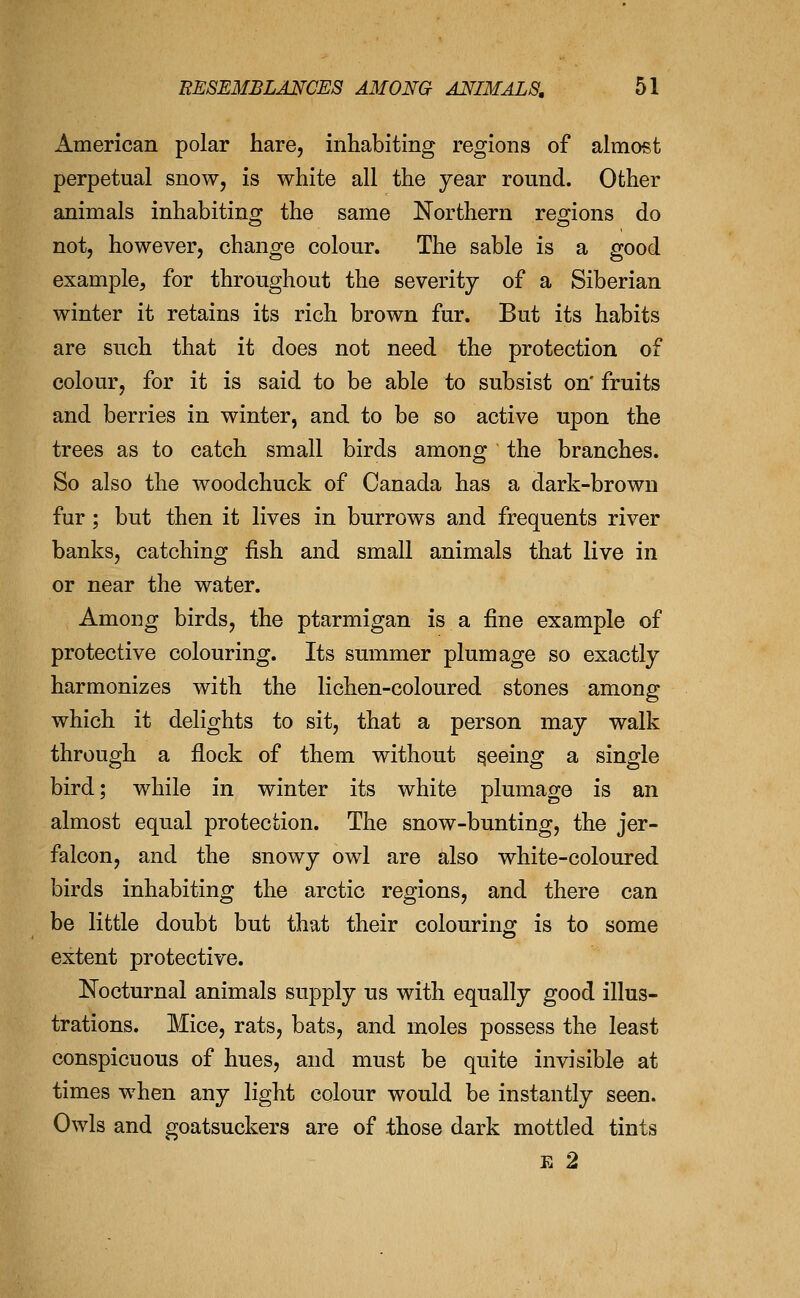American polar hare, inhabiting regions of almost perpetual snow, is white all the year round. Other animals inhabitino^ the same Northern remons do not, however, change colour. The sable is a good example, for throughout the severity of a Siberian winter it retains its rich brown fur. But its habits are such that it does not need the protection of colour, for it is said to be able to subsist on' fruits and berries in winter, and to be so active upon the trees as to catch small birds among the branches. So also the woodchuck of Canada has a dark-brown fur; but then it lives in burrows and frequents river banks, catching fish and small animals that live in or near the water. Among birds, the ptarmigan is a fine example of protective colouring. Its summer plumage so exactly harmonizes with the lichen-coloured stones among which it delights to sit, that a person may walk through a flock of them without peeing a single bird; while in winter its white plumage is an almost equal protection. The snow-bunting, the jer- falcon, and the snowy owl are also white-coloured birds inhabiting the arctic regions, and there can be little doubt but that their colourino: is to some extent protective. Nocturnal animals supply us with equally good illus- trations. Mice, rats, bats, and moles possess the least conspicuous of hues, and must be quite invisible at times when any light colour would be instantly seen. Owls and goatsuckers are of those dark mottled tints E 2
