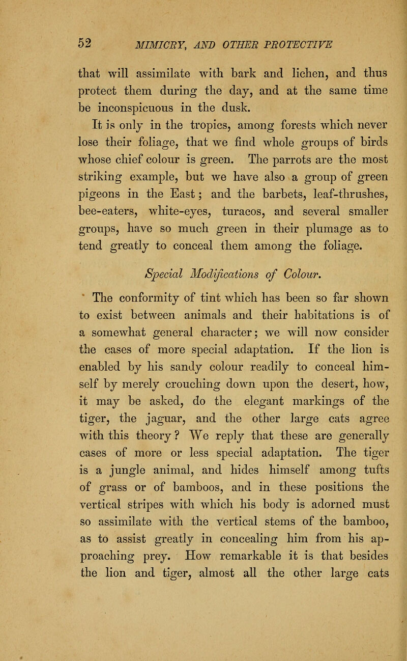that will assimilate with bark and lichen, and thus protect them during the day, and at the same time be inconspicuous in the dusk. It is only in the tropics, among forests which never lose their foliage, that we find whole groups of birds whose chief colour is green. The parrots are the most striking example, but we have also a group of green pigeons in the East; and the barbets, leaf-thrushes, bee-eaters, white-eyes, turacos, and several smaller groups, have so much green in their plumage as to tend greatly to conceal them among the foliage. Special Modifications of Colour. The conformity of tint which has been so far shown to exist between animals and their habitations is of a somewhat general character; we will now consider the cases of more special adaptation. If the lion is enabled by his sandy colour readily to conceal him- self by merely crouching down upon the desert, how, it may be asked, do the elegant markings of the tiger, the jaguar, and the other large cats agree with this theory ? We reply that these are generally cases of more or less special adaptation. The tiger is a jungle animal, and hides himself among tufts of grass or of bamboos, and in these positions the vertical stripes with which his body is adorned must so assimilate with the vertical stems of the bamboo, as to assist greatly in concealing him from his ap- proaching prey. How remarkable it is that besides the lion and tiger, almost aU the other large cats