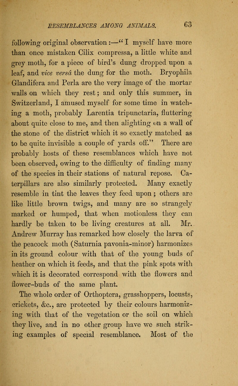 following original observation:—■ I myself have more than once mistaken Cilix compressa, a little white and grey moth, for a piece of bird's dmig dropped upon a leaf, and vice versa the dung for the moth. Bryophila Glandifera and Perla are the very image of the mortar walls on which they rest; and only this summer, in Switzerland, I amused myself for some time in watch- ing a moth, probably Larentia tripunctaria, fluttering about quite close to me, and then alighting on a wall of the stone of the district which it so exactly matched as to be quite invisible a couple of yards off. There are probably hosts of these resemblances which have not been observed, owing to the difficulty of finding many of the species in their stations of natural repose. Ca- terpillars are also similarly protected. Many exactly resemble in tint the leaves they feed upon; others are like little brown twigs, and many are so strangely marked or humped, that when motionless they can hardly be taken to be living creatures at all. Mr.. Andrew Murray has remarked how closely the larva of the peacock moth (Saturnia pavonia-minor) harmonizes in its ground colour with that of the young buds of heather on which it feeds, and that the pink spots with which it is decorated correspond with the flowers and flower-buds of the same plant. The whole order of Orthoptera, grasshoppers, locusts, crickets, &c., are protected by their colours harmoniz- ing with that of the vegetation or the soil on which they live, and in no other group have we such strik- ing examples of special resemblance. Most of the