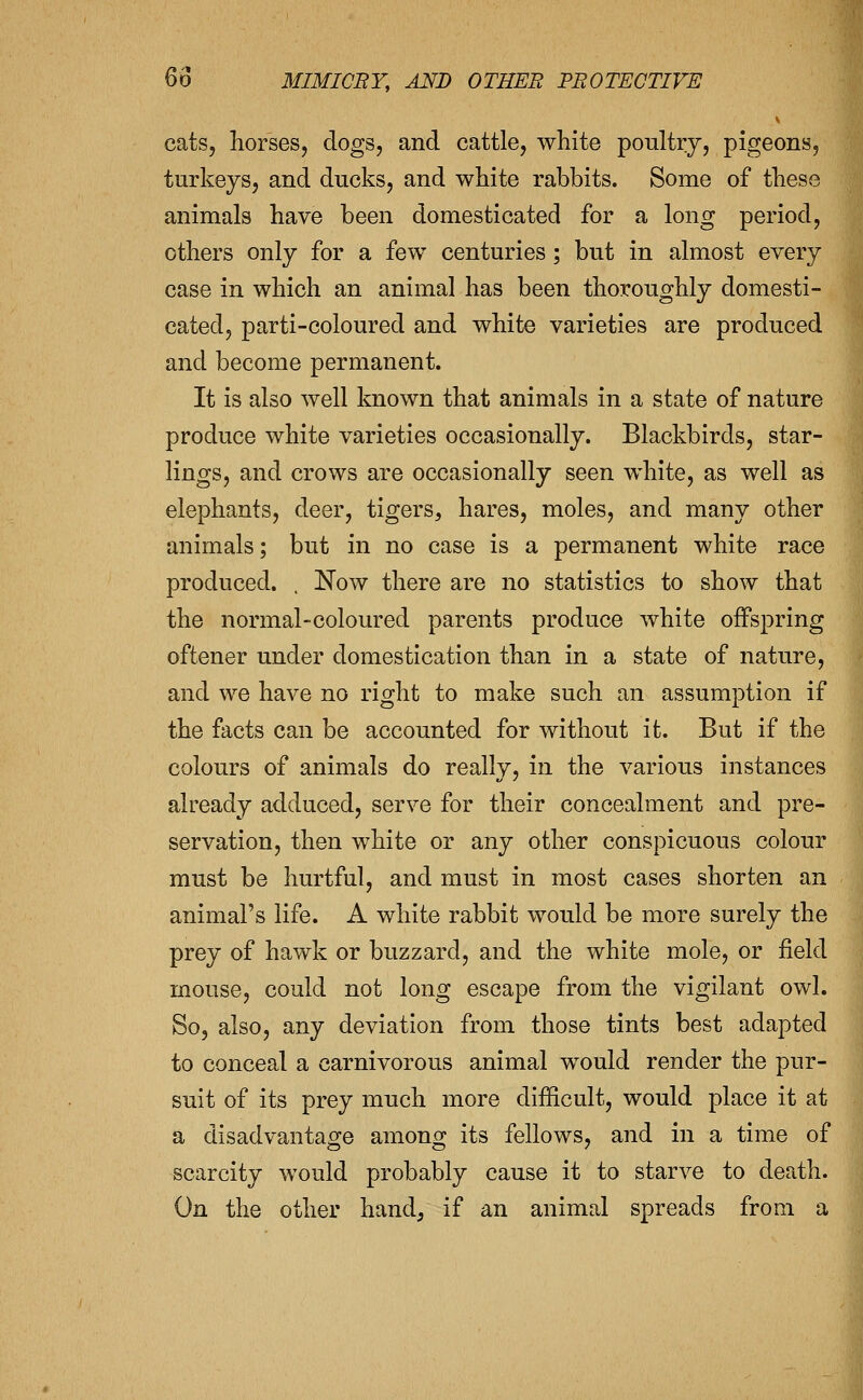 cats, horses, dogs, and cattle, white poultry, pigeons, turkeys, and ducks, and white rabbits. Some of these animals have been domesticated for a long period, others only for a few centuries ; but in almost every case in which an animal has been thoroughly domesti- cated, parti-coloured and white varieties are produced and become permanent. It is also well known that animals in a state of nature produce white varieties occasionally. Blackbirds, star- lings, and crows are occasionally seen white, as well as elephants, deer, tigers, hares, moles, and many other animals; but in no case is a permanent white race produced. . Now there are no statistics to show that the normal-coloured parents produce white offspring oftener under domestication than in a state of nature, and we have no right to make such an assumption if the facts can be accounted for without it. But if the colours of animals do really, in the various instances already adduced, serve for their concealment and pre- servation, then white or any other conspicuous colour must be hurtful, and must in most cases shorten an animal's life. A white rabbit would be more surely the prey of hawk or buzzard, and the white mole, or field mouse, could not long escape from the vigilant owl. So, also, any deviation from those tints best adapted to conceal a carnivorous animal would render the pur- suit of its prey much more difficult, would place it at a disadvantage among its fellows, and in a time of scarcity would probably cause it to starve to death, i On the other hand, if an animal spreads from a
