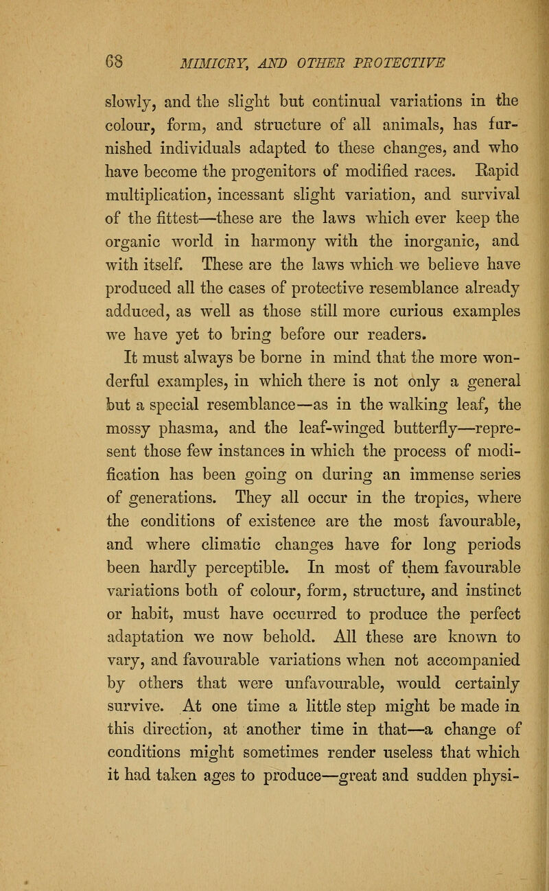 slowly, and tlie slight but continual variations in the colour, form, and structure of all animals, has fur- nished individuals adapted to these changes, and who have become the progenitors of modified races. Eapid multiplication, incessant slight variation, and survival of the fittest—these are the laws which ever keep the organic world in harmony with the inorganic, and with itself. These are the laws which we believe have produced all the cases of protective resemblance already adduced, as well as those still more curious examples we have yet to bring before our readers. It must always be borne in mind that the more won- derful examples, in which there is not only a general but a special resemblance—as in the walking leaf, the mossy phasma, and the leaf-winged butterfly—repre- sent those few instances in which the process of modi- fication has been going on during an immense series of generations. They all occur in the tropics, where the conditions of existence are the most favourable, and where climatic changes have for long periods been hardly perceptible. In most of them favourable variations both of colour, form, structure, and instinct or habit, must have occurred to produce the perfect adaptation we now behold. All these are known to vary, and favourable variations when not accompanied by others that were unfavourable, would certainly survive. At one time a little step might be made in this direction, at another time in that—a change of conditions might sometimes render useless that which it had taken ages to produce—great and sudden physi-