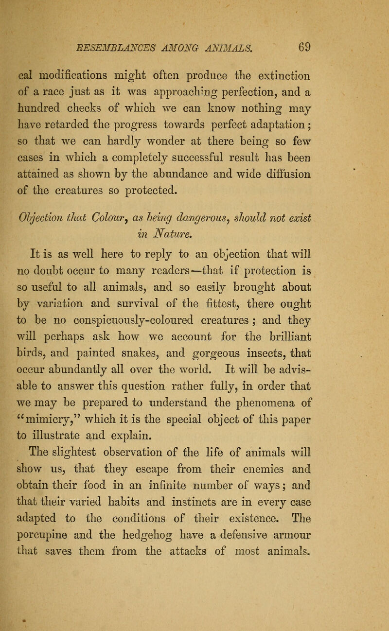 cal modifications might often produce the extinction of a race just as it was approaching perfection, and a hundred checks of which we can know nothing may have retarded the progress towards perfect adaptation; so that we can hardly wonder at there being so few cases in which a completely successful result has been attained as shown by the abundance and wide diffusion of the creatures so protected. Objection that Colour^ as being dangerous, should not exist in Nature. It is as well here to reply to an objection that will no doubt occur to many readers—that if protection is so useful to all animals, and so easily brought about by variation and survival of the fittest, there ought to be no conspicuously-coloured creatures ; and they will perhaps ask how we account for the brilliant birds, and painted snakes, and gorgeous insects, that occur abundantly all over the world. It will be advis- able to answer this question rather fully, in order that we may be prepared to understand the phenomena of mimicry, which it is the special object of this paper to illustrate and explain. The slightest observation of the life of animals will show us, that they escape from their enemies and obtain their food in an infinite number of ways; and that their varied habits and instincts are in every case adapted to the conditions of their existence. The porcupine and the hedgehog have a defensive armour that saves them from the attacks of most animals.