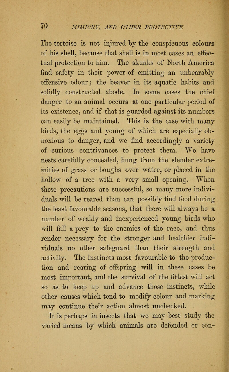 The tortoise is not injured by the conspieuons colours of his shell, because that shell is in most cases an effec- tual protection to him. The skunks of North America find safety in their power of emitting an unbearably offensive odour; the beaver in its aquatic habits and solidly constructed abode. In some cases the chief danger to an animal occurs at one particular period of its existence, and if that is guarded against its numbers can easily be maintained. This is the case with many birds, the eggs and young of which are especially ob- noxious to danger, and we find accordingly a variety of curious contrivances to protect them. We have nests carefully concealed, hung from the slender extre- mities of grass or boughs over water, or placed in the hollow of a tree with a very small opening. When these precautions are successful, so many more indivi- duals will be reared than can possibly find food during the least favourable seasons, that there will always be a number of weakly and inexperienced young birds who will fall a prey to the enemies of the race, and thus render necessary for the stronger and healthier indi- viduals no other safeguard than their strength and activity. The instincts most favourable to the produc- tion and rearing of offspring will in these cases be most important, arid the survival of the fittest will act so as to keep up and advance those instincts, while other causes which tend to modify colour and marking may continue their action almost unchecked. It is perhaps in insects that we may best study the varied means by which animals are defended or con-