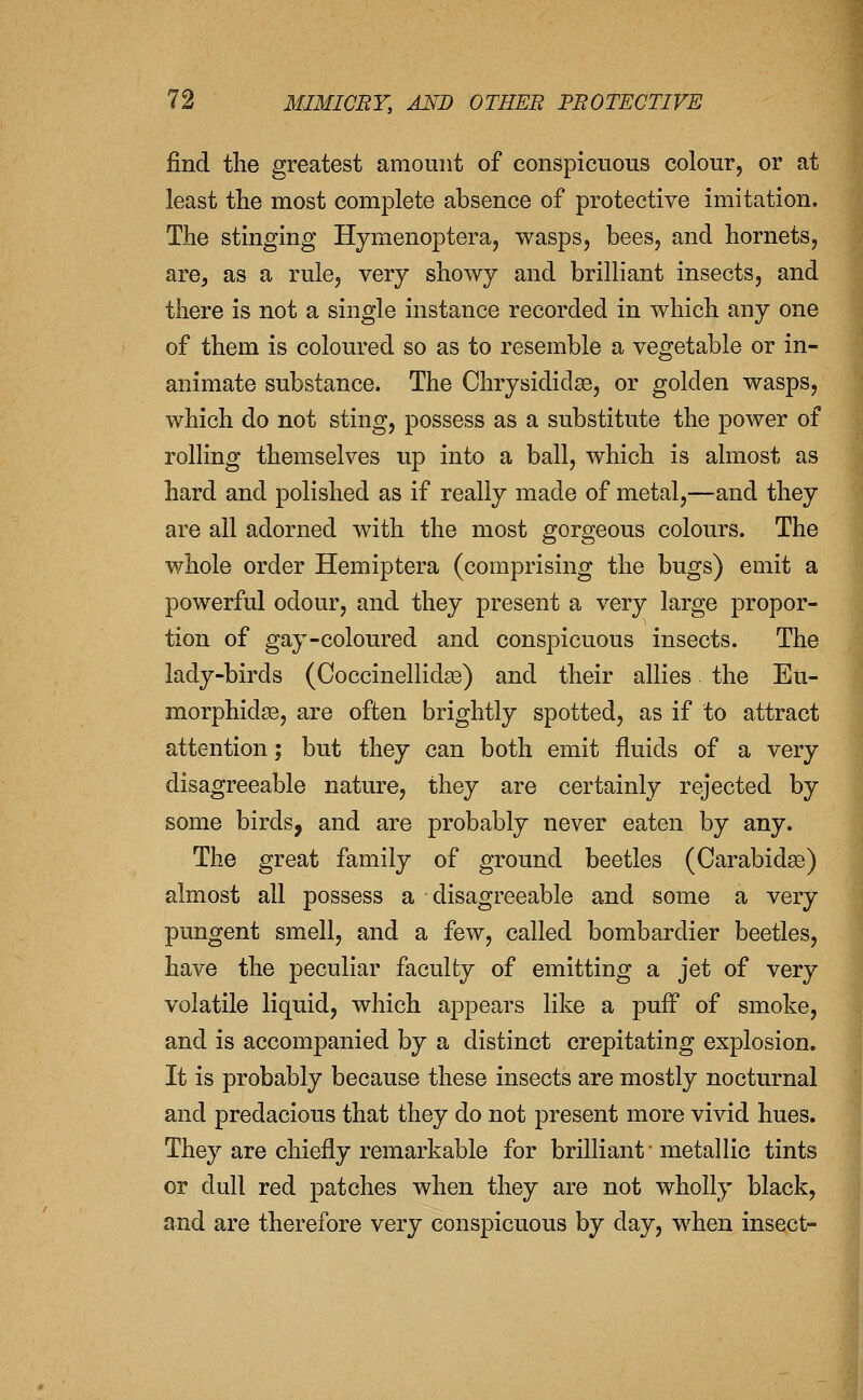 find the greatest amount of conspicuous colour, or at least the most complete absence of protective imitation. The stinging Hymenoptera, wasps, bees, and hornets, are, as a rule, very showy and brilliant insects, and there is not a single instance recorded in which any one of them is coloured so as to resemble a vegetable or in- animate substance. The Chrysididse, or golden wasps, which do not sting, possess as a substitute the power of rolling themselves up into a ball, which is almost as hard and polished as if really made of metal,—and they are all adorned with the most gorgeous colours. The whole order Hemiptera (comprising the bugs) emit a powerful odour, and they present a very large propor- tion of gay-coloured and conspicuous insects. The lady-birds (Coccinellid^) and their allies the Eu- morphid93, are often brightly spotted, as if to attract attention; but they can both emit fluids of a very disagreeable nature, they are certainly rejected by some birds, and are probably never eaten by any. The great family of ground beetles (Carabida3) almost all possess a disagreeable and some a very pungent smell, and a few, called bombardier beetles, have the peculiar faculty of emitting a jet of very volatile liquid, which appears like a puff of smoke, and is accompanied by a distinct crepitating explosion. It is probably because these insects are mostly nocturnal and predacious that they do not present more vivid hues. They are chiefly remarkable for brilliant ■ metallic tints or dull red patches when they are not wholly black, and are therefore very conspicuous by day, when insect-