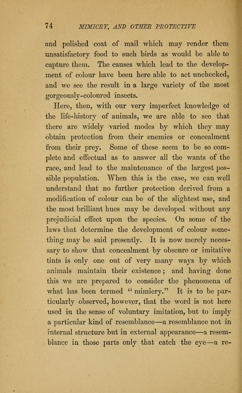 and polished coat of mail which may render them unsatisfactory food to such birds as would be able to capture them. The causes which lead to the develop- ment of colour have been here able to act unchecked, and we see the result in a large variety of the most gorgeously-coloured insects. Here, then, with our very imperfect knowledge of the life-history of animals, we are able to see that there are widely varied modes by which they may obtain protection from their enemies or concealment from their prey. Some of these seem to be so com- plete and effectual as to answer all the wants of the race, and lead to the maintenance of the largest pos- sible population. When this is the case, we can well understand that no further protection derived from a modification of colour can be of the slightest use, and the most brilliant hues may be developed without any prejudicial effect upon the species. On some of the laws that determine the development of colour some- thing may be said presently. It is now merely neces- sary to show that concealment by obscure or imitative tints is only one out of very many ways by which animals maintain their existence; and having done this we are prepared to consider the phenomena of what has been termed  mimicry. It is to be par- ticularly observed, however, that the word is not here used in the sense of voluntary imitation, but to imply a particular kind of resemblance—a resemblance not in internal structure but in external appearance—a resem- blance in those parts only that catch the eye—a re-