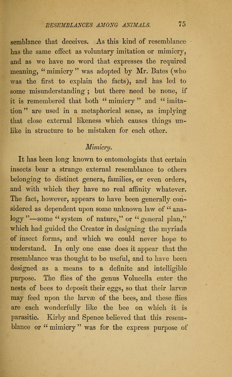 semblance tliat deceives. As this kind of resemblance has the same effect as voluntary imitation or mimicry, and as we have no word that expresses the required meaning, ^'mimicry was adopted by Mr. Bates (who Avas the first to explain the facts), and has led to some misunderstanding ; but there need be none, if it is remembered that both  mimicry  and '' imita- tion  are used in a metaphorical sense, as implying that close external likeness which causes things un- like in structure to be mistaken for each other, Mimicri/, It has been long known to entomologists that certain insects bear a strange external resemblance to others belonging to distinct genera, families, or even orders, and with which they have no real affinity whatever. The fact, however, appears to have been generally con- sidered as dependent upon some unknown law of  ana- logy —some ^'system of nature, or ^^general plan, which had guided the Creator in designing the myriads of insect forms, and which we could never hope to understand. In only one case does it appear that the resemblance was thought to be useful, and to have been designed as a means to a definite and intelligible purpose. The files of the genus Volucella enter the nests of bees to deposit their eggs, so that their larvjB may feed upon the larvse of the bees, and these flies are each wonderfully like the bee on which it is parasitic. Kirby and Spence believed that this resem- blance or  mimicry was for the express purpose of