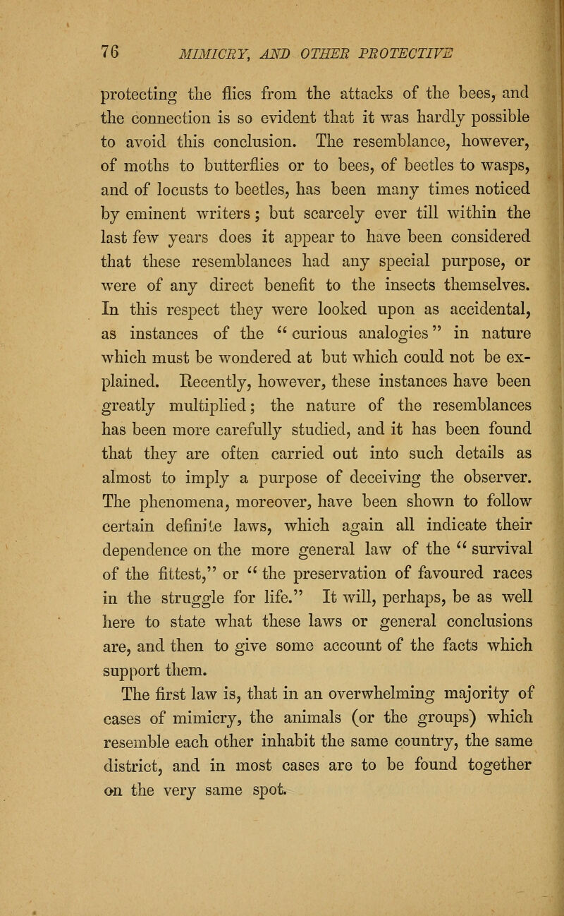 protecting tlie flies from the attacks of the bees, and the connection is so evident that it was hardly possible to avoid this conclusion. The resemblance, however, of moths to butterflies or to bees, of beetles to wasps, and of locusts to beetles, has been many times noticed by eminent writers; but scarcely ever till within the last few years does it appear to have been considered that these resemblances had any special purpose, or were of any direct benefit to the insects themselves. In this respect they were looked upon as accidental, as instances of the  curious analogies in nature which must be wondered at but which could not be ex- plained. Recently, however, these instances have been greatly multiplied; the nature of the resemblances has been more carefully studied, and it has been found that they are often carried out into such details as almost to imply a purpose of deceiving the observer. The phenomena, moreover, have been shown to follow certain definite laws, which again all indicate their dependence on the more general law of the  survival of the fittest, or  the preservation of favoured races in the struggle for life. It will, perhaps, be as well here to state what these laws or general conclusions are, and then to give some account of the facts which support them. The first law is, that in an overwhelming majority of cases of mimicry, the animals (or the groups) which resemble each other inhabit the same country, the same district, and in most cases are to be found together on the very same spot.