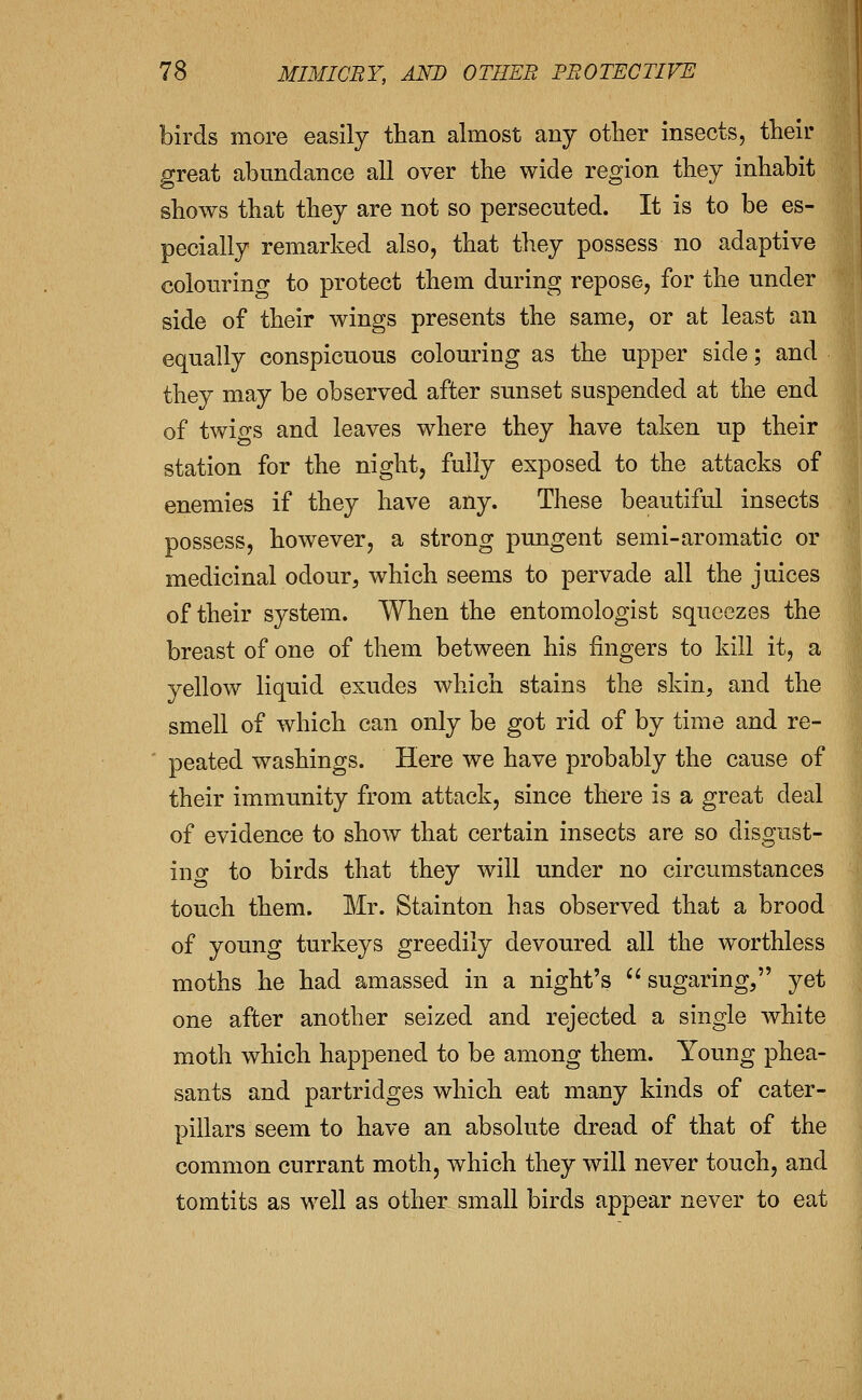 birds more easily than almost any other insects, their p-reat abundance all over the wide region they inhabit shows that they are not so persecuted. It is to be es- pecially remarked also, that they possess no adaptive colourinof to protect them during repose, for the under side of their wings presents the same, or at least an equally conspicuous colouring as the upper side; and they may be observed after sunset suspended at the end of twigs and leaves where they have taken up their station for the night, fully exposed to the attacks of enemies if they have any. These beautiful insects possess, however, a strong pungent semi-aromatic or medicinal odour, which seems to pervade all the juices of their system. When the entomologist squeezes the breast of one of them between his fingers to kill it, a yellow liquid exudes which stains the skin, and the smell of which can only be got rid of by time and re- ■ peated washings. Here we have probably the cause of their immunity from attack, since there is a great deal of evidence to show that certain insects are so disgust- in o- to birds that they will under no circumstances touch them. Mr. Stainton has observed that a brood of young turkeys greedily devoured all the worthless moths he had amassed in a night's sugaring, yet one after another seized and rejected a single white moth which happened to be among them. Young phea- sants and partridges which eat many kinds of cater- pillars seem to have an absolute dread of that of the common currant moth, which they will never touch, and tomtits as well as other small birds appear never to eat