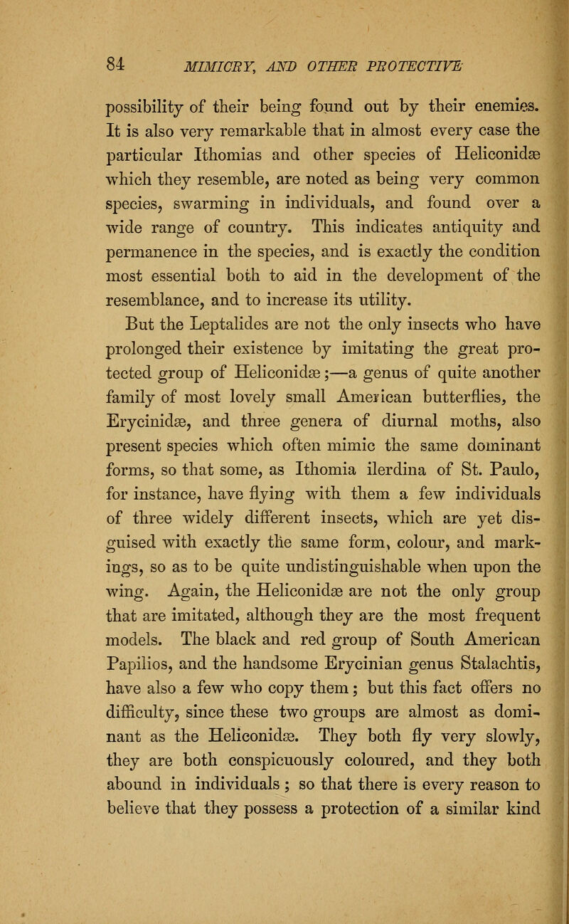 possibility of their being found out by their enemies. It is also very remarkable that in almost every case the particular Ithomias and other species of Heliconidse which they resemble, are noted as being very common species, swarming in individuals, and found over a wide range of country. This indicates antiquity and permanence in the species, and is exactly the condition most essential both to aid in the development of the resemblance, and to increase its utility. But the Leptalides are not the only insects who have prolonged their existence by imitating the great pro- tected group of Heliconidse;—a genus of quite another family of most lovely small Ameiican butterflies, the Erycinidse, and three genera of diurnal moths, also present species which often mimic the same dominant forms, so that some, as Ithomia ilerdina of St. Paulo, for instance, have flying with them a few individuals of three widely difl'erent insects, which are yet dis- guised with exactly the same form> colour, and mark- ings, so as to be quite undistinguishable when upon the wing. Again, the Heliconidae are not the only group that are imitated, although they are the most frequent models. The black and red group of South American Papilios, and the handsome Erycinian genus Stalachtis, have also a few who copy them; but this fact offers no difliculty, since these two groups are almost as domi- nant as the Heliconidje. They both fly very slowly, they are both conspicuously coloured, and they both abound in individuals ; so that there is every reason to believe that they possess a protection of a similar kind ^