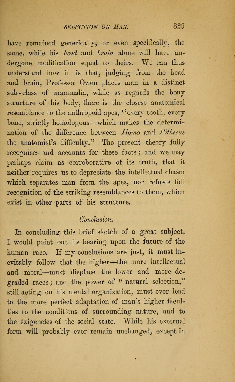 have remained generically, or even specifically, the same, while his head and brain alone will have un- dergone modification equal to theirs. We can thus understand how it is that, judging from the head and brain, Professor Owen places man in a distinct sub-class of mammalia, while as regards the bony structure of his body, there is the closest anatomical resemblance to the anthropoid apes, ''every tooth, every bone, strictly homologous—which makes the determi- nation of the difference between Homo and Pitliecus the anatomist's difficulty. The present theory fully recognises and accounts for these facts ; and we may perhaps claim as corroborative of its truth, that it neither requires us to depreciate the intellectual chasm which separates man from the apes, nor refuses full recognition of the striking resemblances to them, which exist in other parts of his structure. Conclusion. In concluding this brief sketch of a great subject, I would point out its bearing upon the future of the human race. If my conclusions are just, it must in- evitably follow that the higher—the more intellectual and moral—must displace the lower and more de- graded races; and the power of  natural selection, still acting on his mental organization, must ever lead to the more perfect adaptation of man's higher facul- ties to the conditions of surrounding nature, and to the exigencies of the social state. While his external form will probably ever remain unchanged, except in