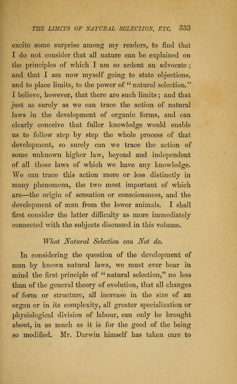 excite some surprise among my readers, to find that I do not consider that all nature can be explained on the principles of which I am so ardent an advocate ; and that I am now myself going to state objections, and to place limits, to the power of natural selection. I believe, however, that there are such limits; and that just as surely as we can trace the action of natural laws in the development of organic forms, and can clearly conceive that fuller knowledge would enable us to follow step by step the whole process of that development, so surely can w^e trace the action of some unknown higher law, beyond and independent of all those laws of which we have any knowledge. We can trace this action more or less distinctly in many phenomena, the two most important of which are—the origin of sensation or consciousness, and the development of man from the lower animals. I shall first consider the latter difficulty as more immediately connected with the subjects discussed in this volume. What Natural Selection can Not do. In considering the question of the development of man by known natural laws, we must ever bear in mind the first principle of  natural selection, no less than of the general theory of evolution, that all changes of form or structure, all increase in the size of an organ or in its complexity, all greater specialization or physiological division of labour, can only be brought about, in as much as it is for the good of the being so modified. Mr. Darwin himself has taken care to