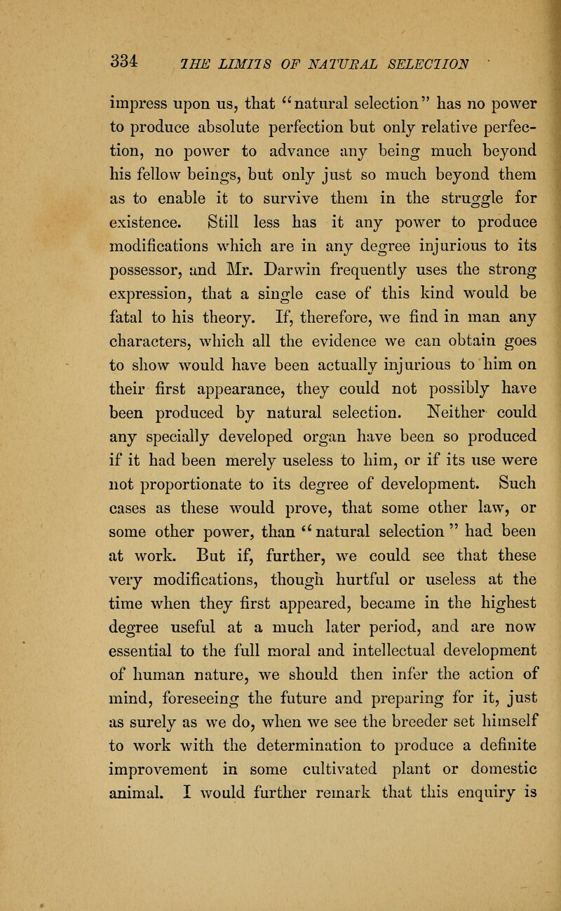imj^ress upon us, that natural selection has no power to produce absolute perfection but only relative perfec- tion, no power to advance any being much beyond his fellow beings, but only just so much beyond them as to enable it to survive them in the struo^o^le for existence. Still less has it any power to produce modifications which are in any degree injurious to its possessor, and Mr. Darwin frequently uses the strong expression, that a single case of this kind would be fatal to his theory. If, therefore, we find in man any characters, which all the evidence we can obtain goes to show would have been actually injurious to him on their first appearance, they could not possibly have been produced by natural selection. Neither could any specially developed organ have been so produced if it had been merely useless to him, or if its use were not proportionate to its degree of development. Such cases as these would prove, that some other law, or some other power, than *'natural selection had been at work. But if, further, we could see that these very modifications, though hurtful or useless at the time when they first appeared, became in the highest degree useful at a much later period, and are now essential to the full moral and intellectual development of human nature, we should then infer the action of mind, foreseeing the future and preparing for it, just as surely as we do, when we see the breeder set himself to work with the determination to produce a definite improvement in some cultivated plant or domestic animal. I would further remark that this enquiry is