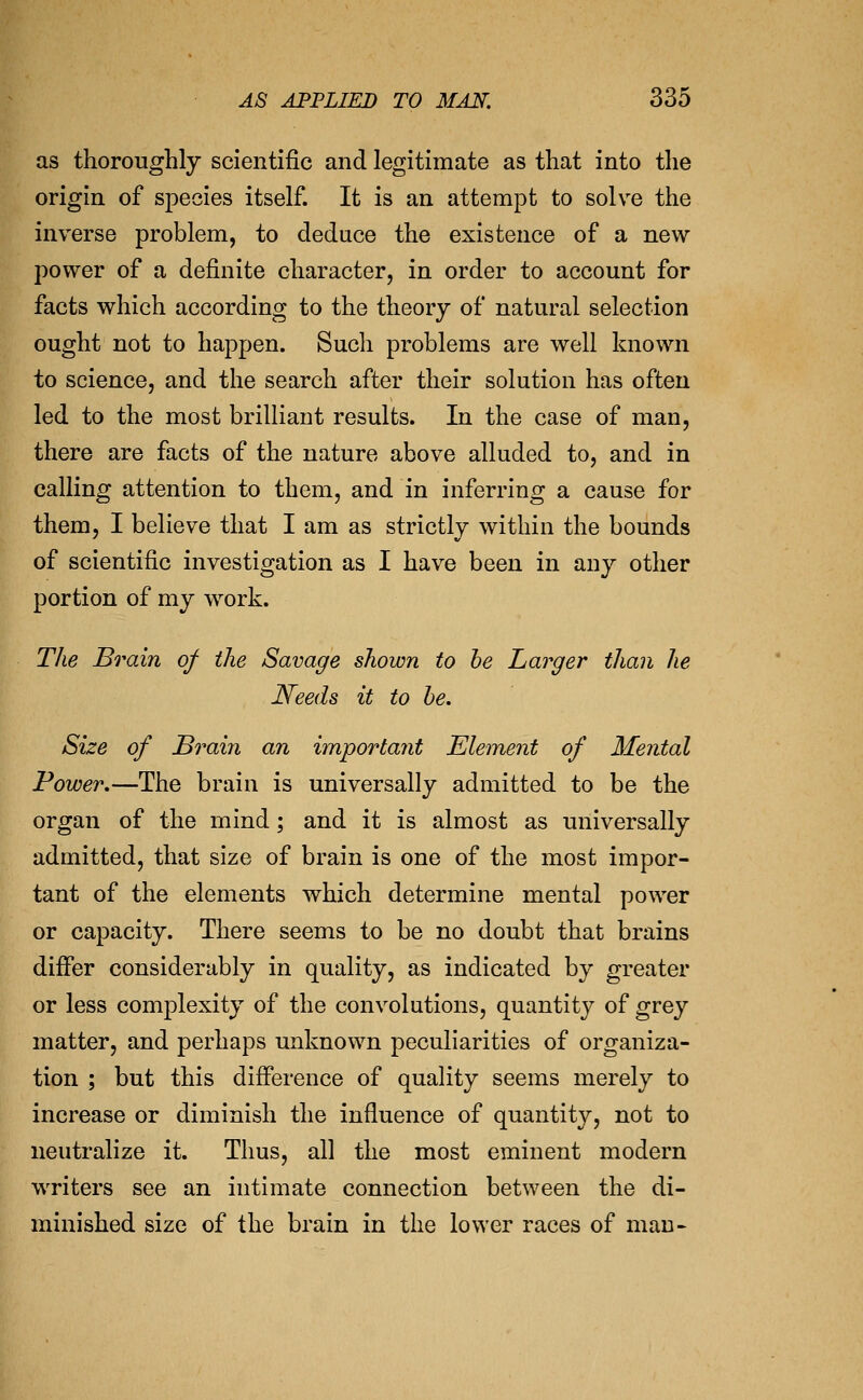 as thoroughly scientific and legitimate as that into the origin of species itself. It is an attempt to solve the inverse problem, to deduce the existence of a new power of a definite character, in order to account for facts which according to the theory of natural selection ought not to happen. Such problems are well known to science, and the search after their solution has often led to the most brilliant results. In the case of man, there are facts of the nature above alluded to, and in calling attention to them, and in inferring a cause for them, I believe that I am as strictly within the bounds of scientific investigation as I have been in any other portion of my work. TJie Brain of the Savage shown to he Larger than he Needs it to he. Size of Brain an importaiit Element of Mental Power.—The brain is universally admitted to be the organ of the mind; and it is almost as universally admitted, that size of brain is one of the most impor- tant of the elements which determine mental power or capacity. There seems to be no doubt that brains differ considerably in quality, as indicated by greater or less complexity of the convolutions, quantity of grey matter, and perhaps unknown peculiarities of organiza- tion ; but this difference of quality seems merely to increase or diminish the influence of quantity, not to neutralize it. Thus, all the most eminent modern writers see an intimate connection between the di- minished size of the brain in the lower races of man-