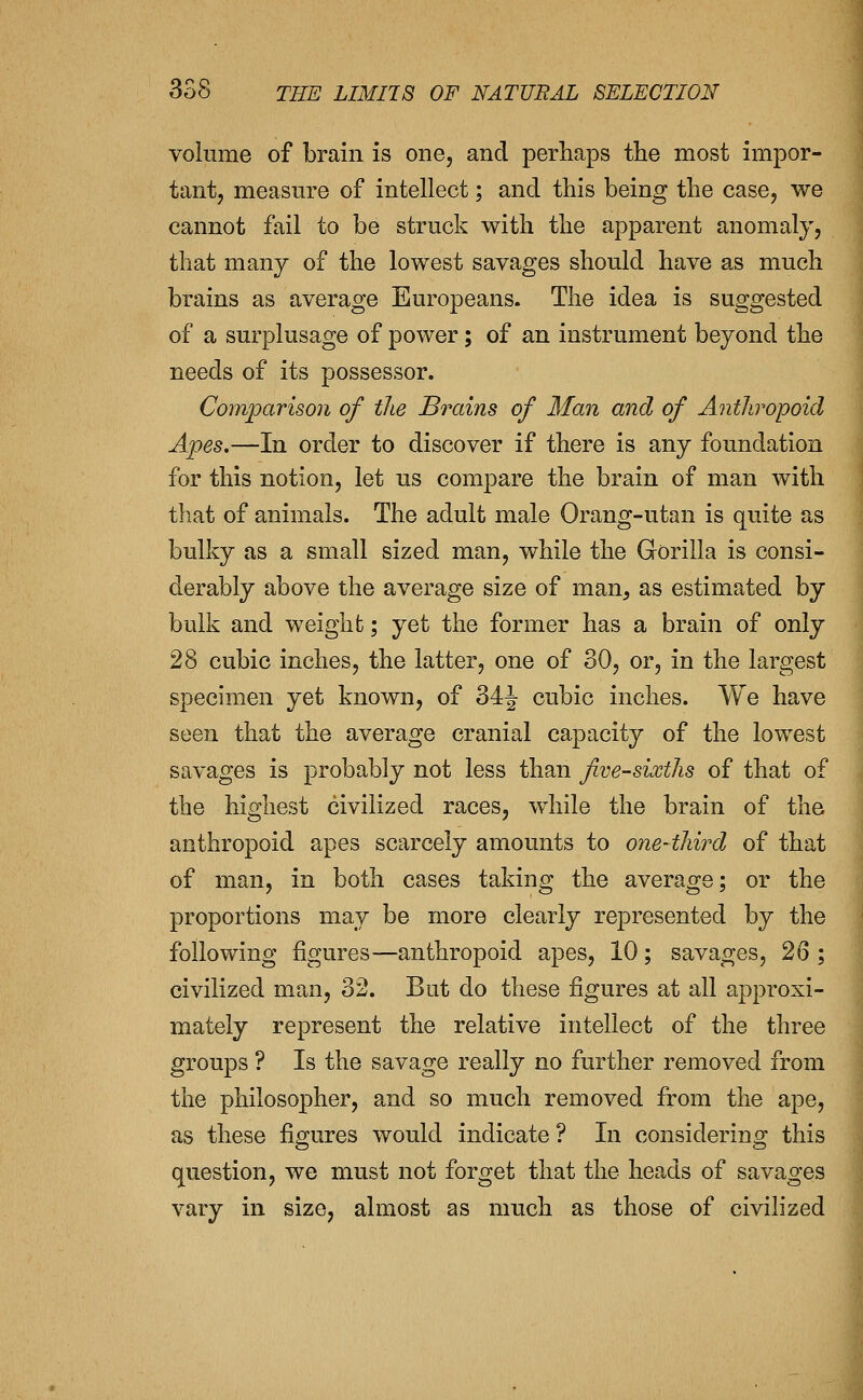 volume of brain is one, and perhaps the most impor- tant, measure of intellect; and this being the case, we cannot fail to be struck with the apparent anomaly, that many of the lowest savages should have as much brains as average Europeans. The idea is suggested of a surplusage of power; of an instrument beyond the needs of its possessor. Comparison of the Bi^ains of Man and of Anthropoid Apes,—In order to discover if there is any foundation for this notion, let us compare the brain of man with that of animals. The adult male Orang-utan is quite as bulky as a small sized man, while the Gorilla is consi- derably above the average size of man, as estimated by bulk and weight; yet the former has a brain of only 28 cubic inches, the latter, one of 30, or, in the largest specimen yet known, of 34J cubic inches. We have seen that the average cranial capacity of the lowest savages is probably not less than jive-sixths of that of the highest civilized races, while the brain of the anthropoid apes scarcely amounts to one-third of that of man, in both cases taking the average; or the proportions may be more clearly represented by the following figures—anthropoid apes, 10; savages, 26 ; civilized man, 32. But do these figures at all approxi- mately represent the relative intellect of the three groups ? Is the savage really no further removed from the philosopher, and so much removed from the ape, as these figures would indicate ? In considering this question, we must not forget that the heads of savages vary in size, almost as much as those of civilized