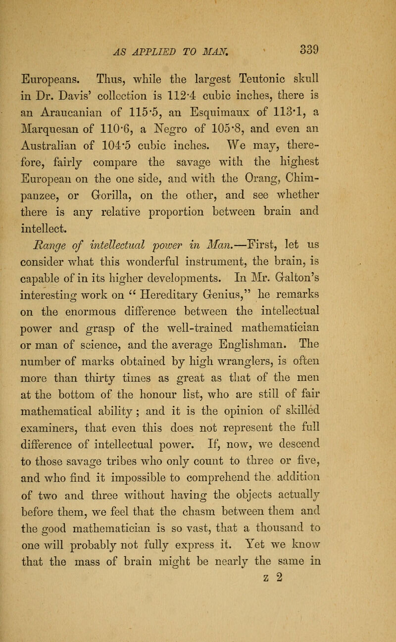 Europeans. Thus, while the largest Teutonic skull in Dr. Davis' collection is 112-4 cubic inches, there is an Araucanian of 115*5, an Esquimaux of 113*1, a Marquesan of 110*6, a Negro of 105*8, and even an Australian of 104*5 cubic inches. We may, there- fore, fairly compare the savage with the highest European on the one side, and with the Orang, Chim- panzee, or Gorilla, on the other, and see whether there is any relative proportion between brain and intellect. Range of intellectual power in Man.—First, let us consider what this w^onderful instrument, the brain, is capable of in its higher developments. In Mr. Galton's interesting work on '^ Hereditary Genius, he remarks on the enormous difference between the intellectual power and grasp of the well-trained mathematician or man of science, and the average Englishman. The number of marks obtained by high wranglers, is often more than thirty times as great as that of the men at the bottom of the honour list, who are still of fair mathematical ability; and it is the opinion of skilled examiners, that even this does not represent the full difference of intellectual power. If, now, we descend to those savage tribes who only count to three or five, and who find it impossible to comprehend the addition of two and three without having the objects actually before them, we feel that the chasm between them and the good mathematician is so vast, that a thousand to one will probably not fully express it. Yet we know that the mass of brain might be nearly the same in z 2