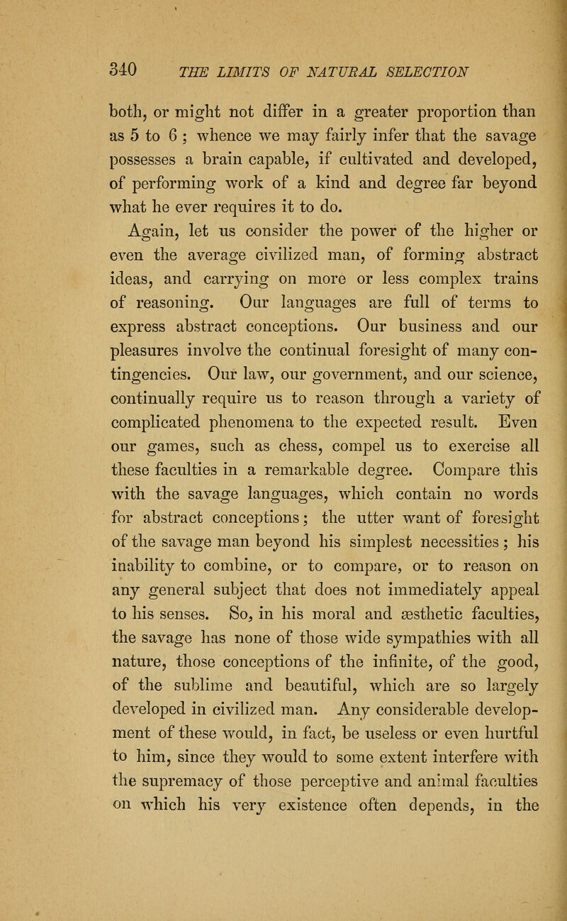 both, or might not differ in a greater proportion than as 5 to 6 ; whence we may fairly infer that the savage possesses a brain capable, if cultivated and developed, of performing work of a kind and degree far beyond what he ever requires it to do. Again, let ns consider the power of the higher or even the average civilized man, of forming abstract ideas, and carrying on more or less complex trains of reasoning. Our languages are full of terms to express abstract conceptions. Our business and our pleasures involve the continual foresight of many con- tingencies. Our law, our government, and our science, continually require us to reason through a variety of complicated phenomena to the expected result. Even our games, such as chess, compel us to exercise all these faculties in a remarkable degree. Compare this with the savage languages, which contain no words for abstract conceptions; the utter want of foresight of the savage man beyond his simplest necessities ; his inability to combine, or to compare, or to reason on any general subject that does not immediately appeal to his senses. So, in his moral and aesthetic faculties, the savage has none of those wide sympathies with all nature, those conceptions of the infinite, of the good, of the sublime and beautiful, which are so largely developed in civilized man. Any considerable develop- ment of these would, in fact, be useless or even hurtful to him, since they would to some extent interfere with the supremacy of those perceptive and animal faculties on which his very existence often depends, in the