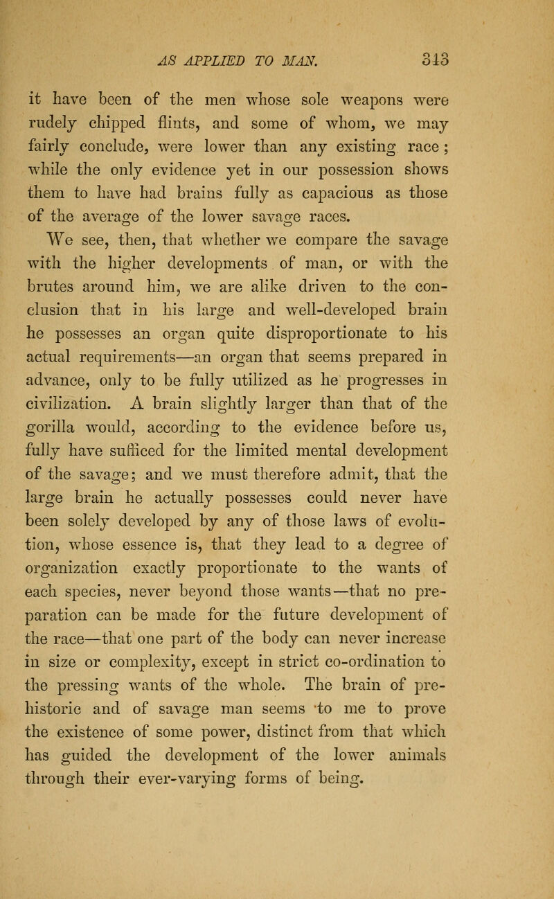 it have been of the men whose sole weapons were rudely chipped flints, and some of whom, we may fairly conclude, were lower than any existing race; while the only evidence yet in our possession shows them to have had brains fully as capacious as those of the averacje of the lower savafre races. We see, then, that whether we compare the savage with the higher developments of man, or with the brutes around him, we are alike driven to the con- clusion that in his large and well-developed brain he possesses an organ quite disproportionate to his actual requirements—an organ that seems prepared in advance, only to be fully utilized as he progresses in civilization. A brain slightly larger than that of the gorilla would, according to the evidence before us, fully have sufficed for the limited mental development of the savage; and we must therefore admit, that the large brain he actually possesses could never have been solely developed by any of those laws of evolu- tion, w^hose essence is, that they lead to a degree of organization exactly proportionate to the wants of each species, never beyond those wants—that no pre- paration can be made for the future development of the race—that one part of the body can never increase in size or complexity, except in strict co-ordination to the pressing wants of the whole. The brain of pre- historic and of savage man seems to me to prove the existence of some power, distinct from that which has guided the development of the lower animals through their ever-varying forms of being.