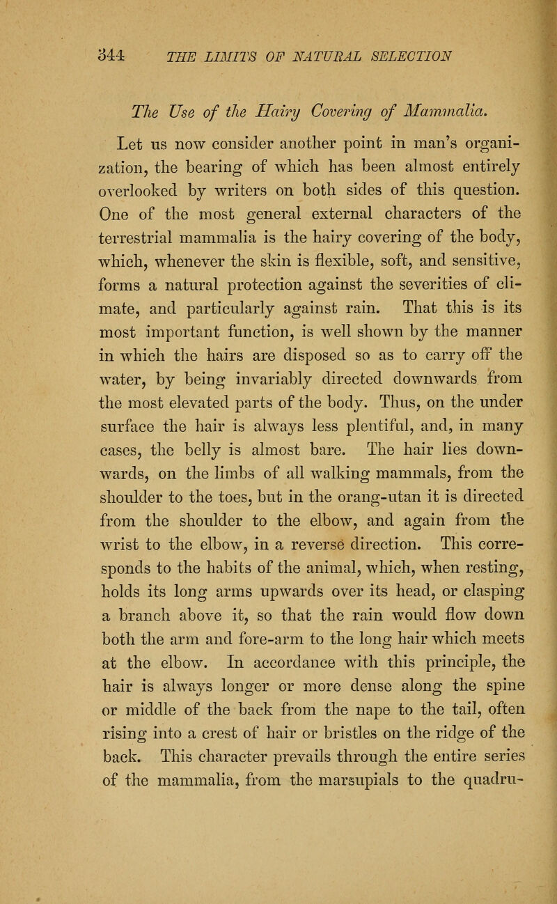 The Use of tlie Hairy Covering of Mmnnialia. Let us now consider another point in man's organi- zation, the bearing of which has been ahnost entirely overlooked by writers on both sides of this question. One of the most general external characters of the terrestrial mammalia is the hairy covering of the body, which, whenever the skin is flexible, soft, and sensitive, forms a natural protection against the severities of cli- mate, and particularly against rain. That this is its most important ftmction, is well shown by the manner in which the hairs are disposed so as to carry off the water, by being invariably directed downwards from the most elevated parts of the body. Thus, on the under surface the hair is always less plentiful, and, in many cases, the belly is almost bare. The hair lies down- wards, on the limbs of all walking mammals, from the shoulder to the toes, but in the orang-utan it is directed from the shoulder to the elbow, and again from the wrist to the elbow, in a reverse direction. This corre- sponds to the habits of the animal, which, when resting, holds its long arms upwards over its head, or clasping a branch above it, so that the rain would flow down both the arm and fore-arm to the long hair which meets at the elbow. In accordance with this principle, the hair is always longer or more dense along the spine or middle of the back from the nape to the tail, often rising into a crest of hair or bristles on the ridge of the back. This character prevails through the entire series of the mammalia, from the marsupials to the quadru-