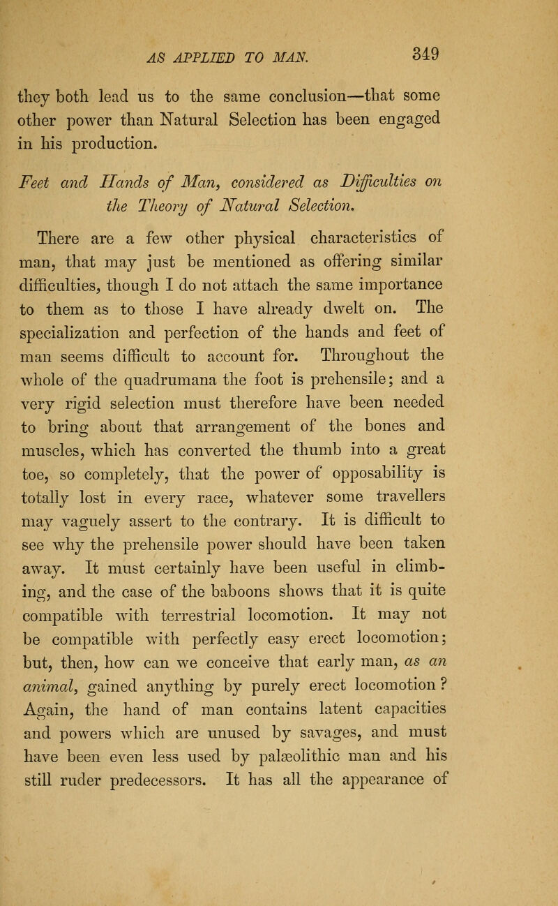 they both lead us to the same conclusion—that some other power than Natural Selection has been engaged in his production. Feet and Hands of Man, considered as Dijicidties on the Theory of Natural Selection. There are a few other physical characteristics of man, that may just be mentioned as offering similar difficulties, though I do not attach the same importance to them as to those I have already dwelt on. The specialization and perfection of the hands and feet of man seems difficult to account for. Throughout the whole of the quadrumana the foot is prehensile; and a very rigid selection must therefore have been needed to bring; about that arrano^ement of the bones and muscles J which has converted the thumb into a great toe, so completely, that the power of opposability is totally lost in every race, whatever some travellers may vaguely assert to the contrary. It is difficult to see why the prehensile power should have been taken away. It must certainly have been useful in climb- ing, and the case of the baboons shows that it is quite compatible with terrestrial locomotion. It may not be compatible with perfectly easy erect locomotion; but, then, how can we conceive that early man, as an animal, gained anything by purely erect locomotion ? Again, the hand of man contains latent capacities and powers which are unused by savages, and must have been even less used by palasolithic man and his still ruder predecessors. It has all the appearance of