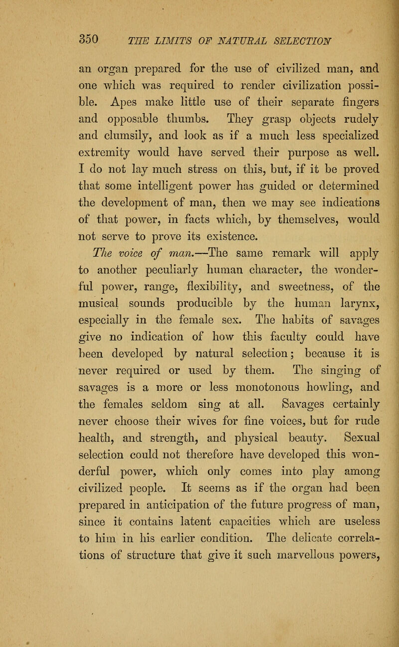 an organ prepared for tlie use of civilized man, and one which was required to render civilization possi- ble. Apes make little use of their separate fingers and opposable thumbs. They grasp objects rudely and clumsily, and look as if a much less specialized extremity would have served their purpose as well. I do not lay much stress on this, but, if it be proved that some intelligent power has guided or determined the development of man, then we may see indications of that power, in facts which, by themselves, would not serve to prove its existence. The voice of man.—The same remark will apply to another peculiarly human character, the wonder- ful power, range, flexibility, and sweetness, of the musical sounds producible by the human larynx, especially in the female sex. The habits of savages give no indication of how this faculty could have been developed by natural selection; because it is never required or used by them. The singing of savages is a more or less monotonous howling, and the females seldom sing at all. Savages certainly never choose their wives for fine voices, but for rude health, and strength, and physical beauty. Sexual selection could not therefore have developed this won- derful power, which only comes into play among civilized people. It seems as if the organ had been prepared in anticipation of the future progress of man, since it contains latent capacities which are useless to him in his earlier condition. The delicate correla- tions of structure that give it such marvellous powers,