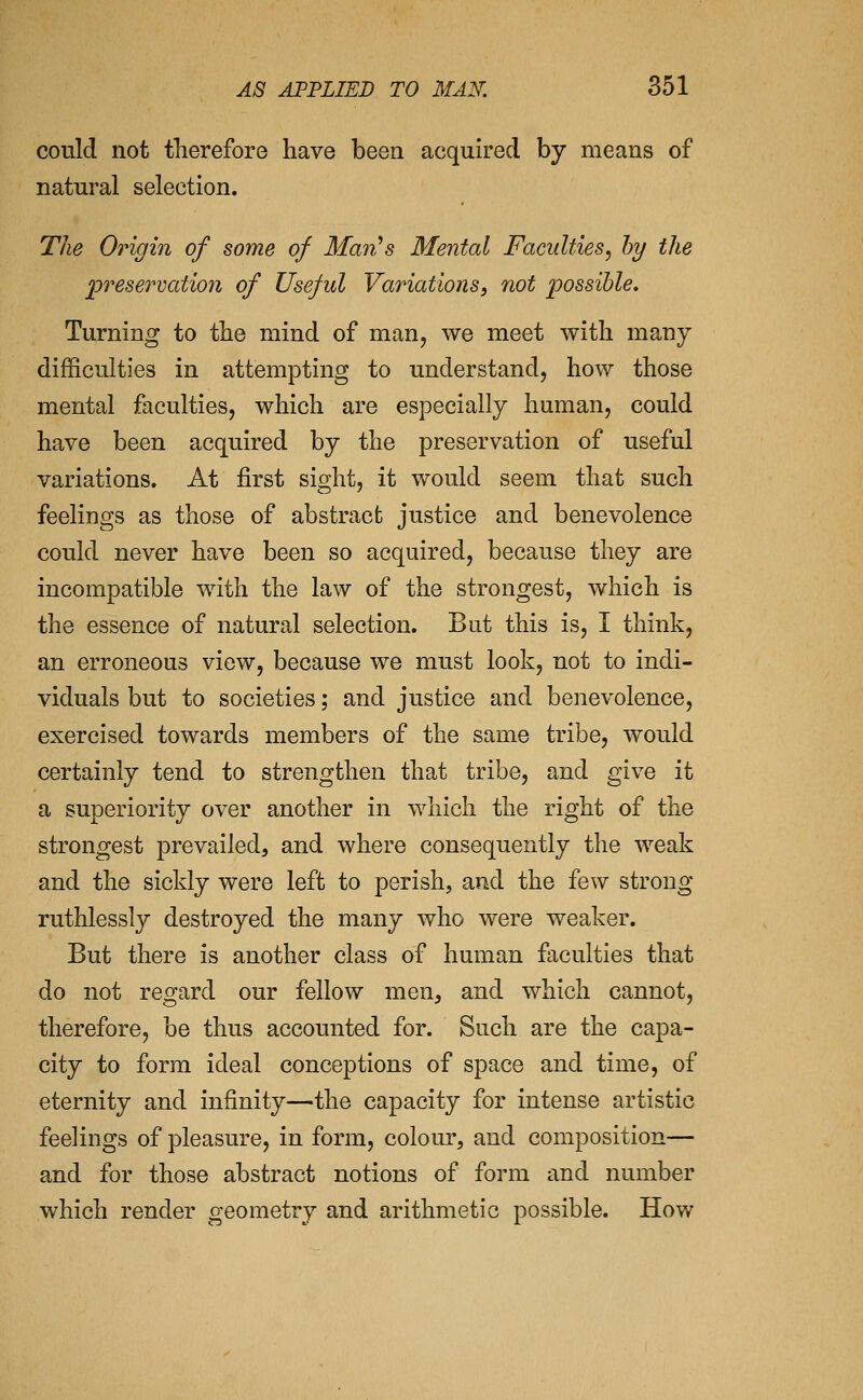could not therefore have been acquired by means of natural selection. The Origin of some of Man^s Mental Faculties^ hy the preservation of Useful Variations, not possible. Turning to the mind of man, we meet with many difficulties in attempting to understand, how those mental faculties, which are especially human, could have been acquired by the preservation of useful variations. At first sight, it would seem that such feelings as those of abstract justice and benevolence could never have been so acquired, because they are incompatible with the law of the strongest, which is the essence of natural selection. Bat this is, I think, an erroneous view, because we must look, not to indi- viduals but to societies; and justice and benevolence, exercised towards members of the same tribe, would certainly tend to strengthen that tribe, and give it a superiority over another in which the right of the strongest prevailed, and where consequently the weak and the sickly were left to perish, and the few strong ruthlessly destroyed the many who were weaker. But there is another class of human faculties that do not regard our fellow men, and which cannot, therefore, be thus accounted for. Such are the capa- city to form ideal conceptions of space and time, of eternity and infinity—the capacity for intense artistic feelings of pleasure, in form, colour, and composition— and for those abstract notions of form and number which render geometry and arithmetic possible. How