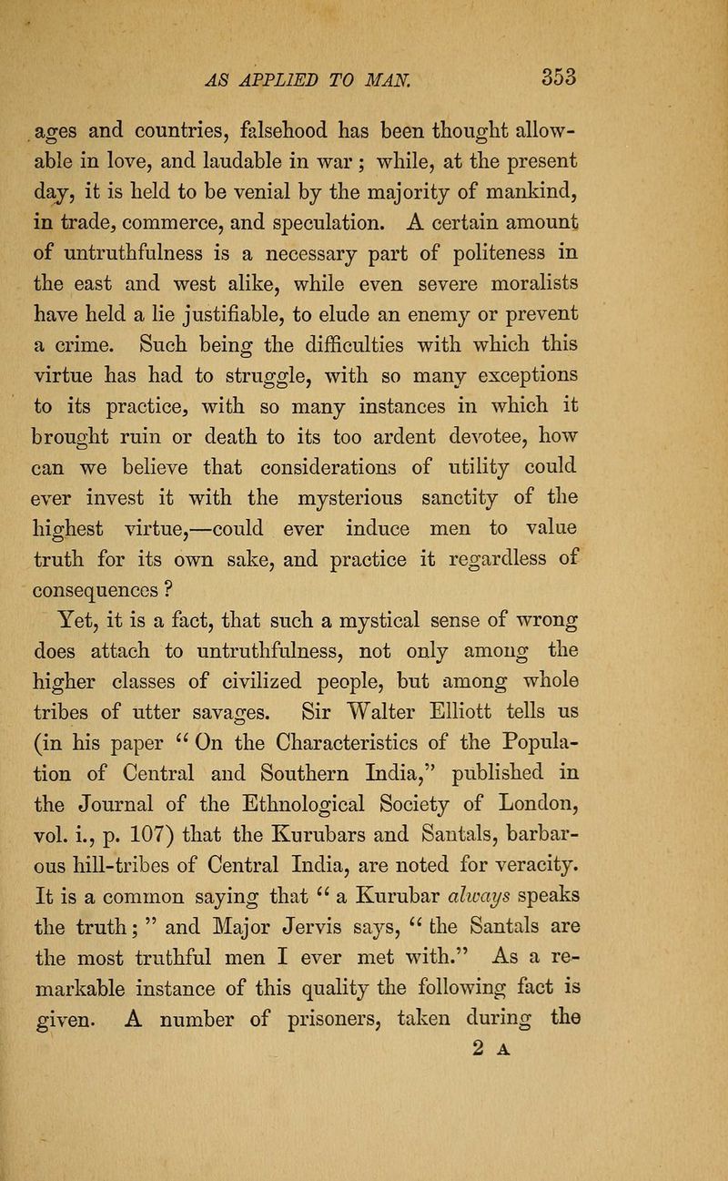 ages and countries, falsehood has been thought allow- able in love, and laudable in war ; while, at the present day, it is held to be venial by the majority of mankind, in trade, commerce, and speculation. A certain amount of untruthfulness is a necessary part of politeness in the east and west alike, while even severe moralists have held a lie justifiable, to elude an enemy or prevent a crime. Such being the difficulties with which this virtue has had to struggle, with so many exceptions to its practice, with so many instances in which it brought ruin or death to its too ardent devotee, how can we believe that considerations of utility could ever invest it with the mysterious sanctity of the highest virtue,—could ever induce men to value truth for its own sake, and practice it regardless of consequences ? Yet, it is a fact, that such a mystical sense of wrong does attach to untruthfulness, not only among the higher classes of civilized people, but among whole tribes of utter savages. Sir Walter Elliott tells us (in his paper  On the Characteristics of the Popula- tion of Central and Southern India, published in the Journal of the Ethnological Society of London, vol. i., p. 107) that the Kurubars and Santals, barbar- ous hill-tribes of Central India, are noted for veracity. It is a common saying that  a Kurubar always speaks the truth;  and Major Jervis says,  the Santals are the most truthful men I ever met with. As a re- markable instance of this quality the following fact is given. A number of prisoners, taken during the 2 A