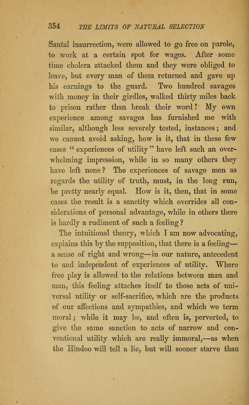 Santal insurrection, were allowed to go free on parole, to work at a certain spot for wages. After some time cholera attacked them and they were obliged to leave, but every man of them returned and gave up his earnings to the guard. Two hundred savages with money in their girdles, walked thirty miles back to prison rather than break their word! My own experience among savages has furnished me with similar, although less severely tested, instances; and we cannot avoid asking, how is it, that in these few cases  experiences of utility  have left such an over- whelming impression, while in so many others they have left none ? The experiences of savage men as regards the utility of truth, must, in the long run, be pretty nearly equal. How is it, then, that in some cases the result is a sanctity which overrides all con- siderations of personal advantage, while in others there is hardly a rudiment of such a feeling ? The intuitional theory, which I am now advocating, explains this by the supposition, that there is a feeling— a sense of right and wrong—in our nature, antecedent to and independent of experiences of utility. Where free play is allowed to the relations between man and man, this feeling attaches itself to those acts of uni- versal utility or self-sacrifice, which are the products of our affections and sympathies, and which we term moral; while it may be, and often is, perverted, to give the same sanction to acts of narrow and con- ventional utility which are really immoral,—as when the Hindoo will tell a lie, but will sooner starve than