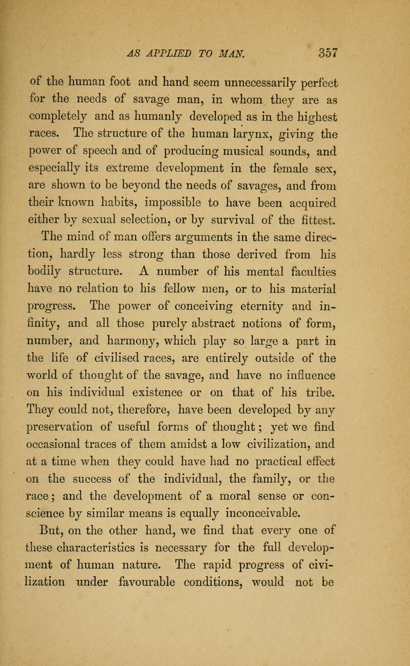 of the human foot and hand seem unnecessarily perfect for the needs of savage man, in whom they are as completely and as humanly developed as in the highest races. The structure of the human larynx, giving the power of speech and of producing musical sounds, and especially its extreme development in the female sex, are shown to be beyond the needs of savages, and from their known habits, impossible to have been acquired either by sexual selection, or by survival of the fittest. The mind of man offers arguments in the same direc- tion, hardly less strong than those derived from his bodily structure. A number of his mental faculties have no relation to his fellow men, or to his material progress. The power of conceiving eternity and in- finity, and all those purely abstract notions of form, number, and harmony, which play so large a part in the life of civilised races, are entirely outside of the world of thought of the savage, and have no influence on his individual existence or on that of his tribe. They could not, therefore, have been developed by any preservation of useful forms of thought; yet we find occasional traces of them amidst a low civilization, and at a time when they could have had no practical effect on the success of the individual, the family, or the race; and the development of a moral sense or con- science by similar means is equally inconceivable. But, on the other hand, we find that every one of these characteristics is necessary for the full develop- ment of human nature. The rapid progress of civi- lization under favourable conditions, would not be