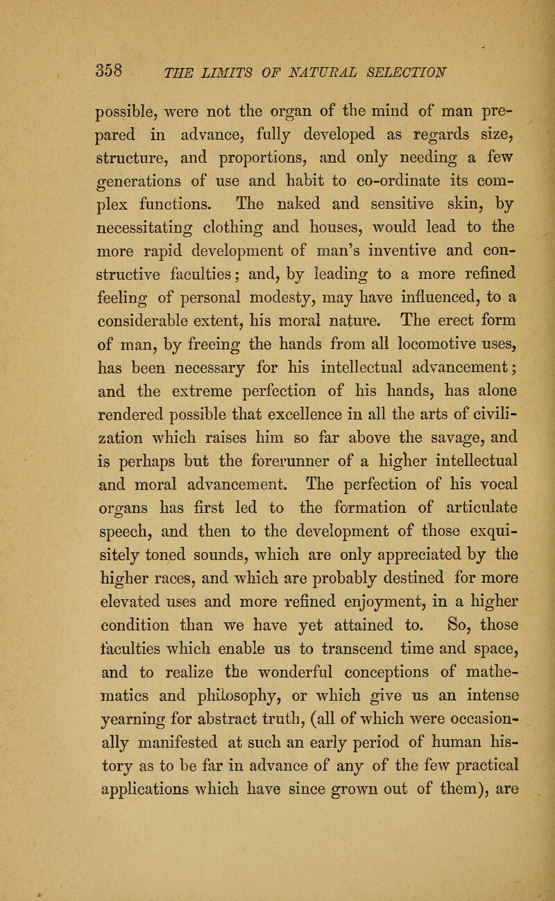 possible, were not the organ of the mind of man pre- pared in advance, fally developed as regards size, structure, and proportions, and only needing a few generations of use and habit to co-ordinate its com- plex functions. The naked and sensitive skin, by necessitating clothing and houses, would lead to the more rapid development of man's inventive and con- structive faculties; and, by leading to a more refined feeling of personal modesty, may have influenced, to a considerable extent, his moral nature. The erect form of man, by freeing the hands from all locomotive uses, has been necessary for his intellectual advancement; and the extreme perfection of his hands, has alone rendered possible that excellence in all the arts of civih- zation which raises him so far above the savage, and is perhaps but the forerunner of a higher intellectual and moral advancement. The perfection of his vocal organs has first led to the formation of articulate speech, and then to the development of those exqui- sitely toned sounds, which are only appreciated by the higher races, and which are probably destined for more elevated uses and more refined enjoyment, in a higher condition than we have yet attained to, So, those faculties which enable us to transcend time and space, and to realize the wonderful conceptions of mathe- matics and philosophy, or which give us an intense yearning for abstract truth, (all of which were occasion- ally manifested at such an early period of human his- tory as to be far in advance of any of the few practical applications which have since grown out of them), are