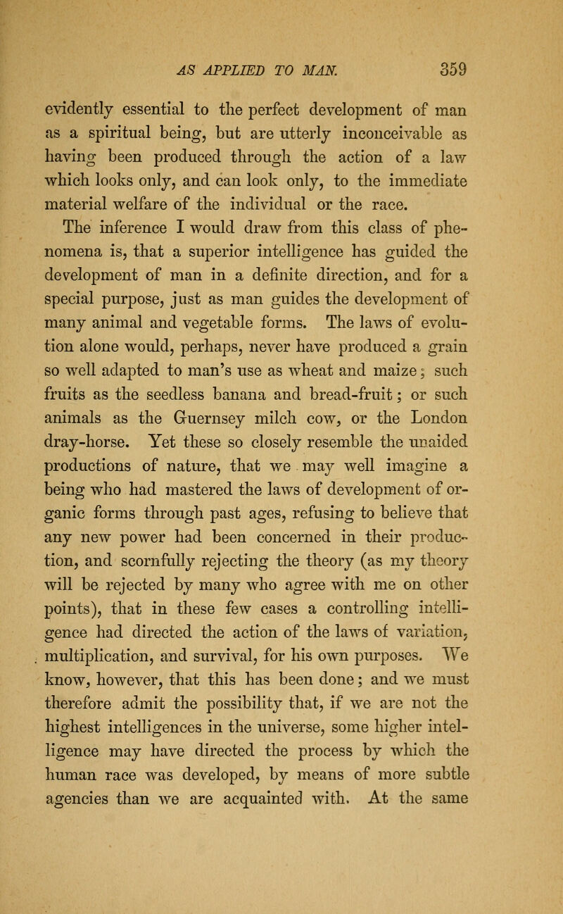 evidently essential to the perfect development of man as a spiritual being, but are utterly inconceivable as having been produced through the action of a lav.^ which looks only, and can look only, to the immediate material welfare of the individual or the race. The inference I would draw from this class of phe- nomena is, that a superior intelligence has guided the development of man in a definite direction, and for a special purpose, just as man guides the development of many animal and vegetable forms. The laws of evolu- tion alone would, perhaps, never have produced a grain so well adapted to man's use as wheat and maize; such fruits as the seedless banana and bread-fruit; or such animals as the Guernsey milch cow, or the London dray-horse. Yet these so closely resemble the ur aided productions of nature, that we may well imagine a being who had mastered the laws of development of or- ganic forms through past ages, refusing to believe that any new power had been concerned in their produc- tion, and scornfully rejecting the theory (as my theory will be rejected by many who agree with me on other points), that in these few cases a controlling intelli- gence had directed the action of the laws of variation, multiplication, and survival, for his own purposes. We knowj however, that this has been done; and we must therefore admit the possibility that, if we are not the highest intelligences in the universe, some higher intel- ligence may have directed the process by which the human race was developed, by means of more subtle agencies than we are acquainted with. At the same