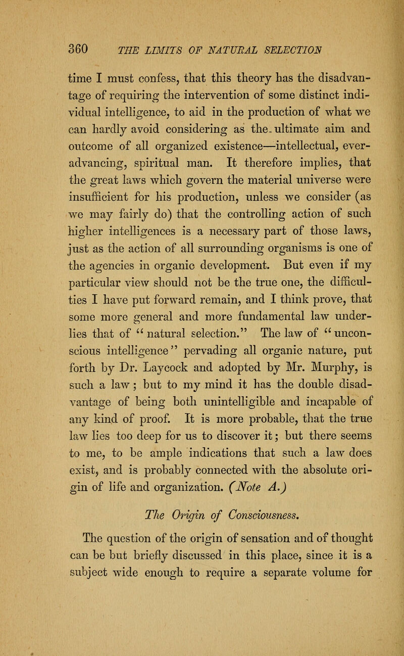 time I must confess, that this theory has the disadvan- tage of requiring the intervention of some distinct indi- vidual intelligence, to aid in the production of what we can hardly avoid considering as the. ultimate aim and outcome of all organized existence—intellectual, ever- advancing, spiritual man. It therefore implies, that the great laws which govern the material universe were insufficient for his production, unless we consider (as we may fairly do) that the controlling action of such higher intelligences is a necessary part of those laws, just as the action of all surrounding organisms is one of the agencies in organic development. But even if my particular view should not be the true one, the difficul- ties I have put forward remain, and I think prove, that some more general and more fundamental law under- lies that of natural selection. The law of uncon- scious intelligence pervading all organic nature, put forth by Dr. Laycock and adopted by Mr. Murphy, is such a law; but to my mind it has the double disad- vantage of being both unintelligible and incapable of any kind of proof. It is more probable, that the true law lies too deep for us to discover it; but there seems to me, to be ample indications that such a law does exist, and is probably connected with the absolute ori- gin of life and organization. (Note A.) The Origin of Consciousness, The question of the origin of sensation and of thought can be but briefly discussed in this place, since it is a subject wide enough to require a separate volume for