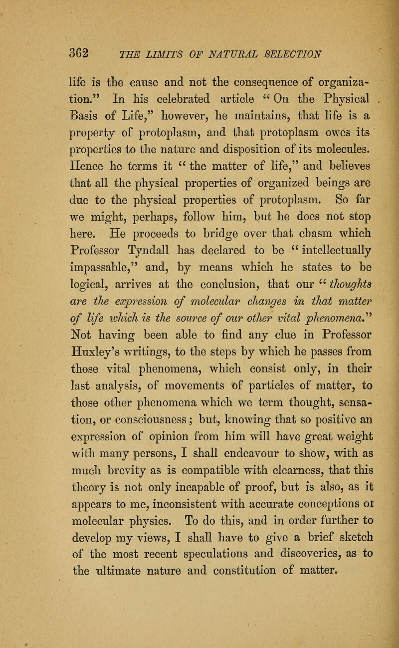 life is the cause and not the consequence of organiza- tion. In his celebrated article  On the Physical Basis of Life, however, he maintains, that life is a property of protoplasm, and that protoplasm owes its properties to the nature and disposition of its molecules. Hence he terms it  the matter of life, and believes that all the physical properties of organized beings are due to the physical properties of protoplasm. So far we might, perhaps, follow him, but he does not stop here. He proceeds to bridge over that chasm which Professor Tyndall has declared to be  intellectually impassable, and, by means which he states to be logical, arrives at the conclusion, that our  tlioughts are the expression of molecular changes in that matter of life which is the source of our other vital phenomena*''^ Not having been able to find any clue in Professor Huxley's writings, to the steps by which he passes from those vital phenomena, which consist only, in their last analysis, of movements of particles of matter, to those other phenomena which we term thought, sensa- tiouj or consciousness; but, knowing that so positive an expression of opinion from him will have great weight with many persons, I shall endeavour to show, with as much brevity as is compatible with clearness, that this theory is not only incapable of proof, but is also, as it appears to me, inconsistent with accurate conceptions oi molecular physics. To do this, and in order further to develop my views, I shall have to give a brief sketch of the most recent speculations and discoveries, as to the ultimate nature and constitution of matter.