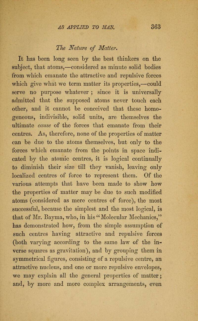The Nature of Matter, It has been long seen by the best thinkers on the subject, that atoms,—considered as minute solid bodies from which emanate the attractive and repulsive forces which give what we term matter its properties,—could serve no purpose whatever ; since it is universally admitted that the supposed atoms never touch each other, and it cannot be conceived that these homo- geneous, indivisible, solid units, are themselves the ultimate cause of the forces that emanate from their centres. As, therefore, none of the properties of matter can be due to the atoms themselves, but only to the forces which emanate from the points in space indi- cated by the atomic centres, it is logical continually to diminish their size till they vanish, leaving only localized centres of force to represent them. Of the various attempts that have been made to show how the properties of matter may be due to such modified atoms (considered as mere centres of force), the most successful, because the simplest and the most logical, is that of Mr. Bayma, who, in his Molecular Mechanics, has demonstrated how, from the simple assumption of such centres having attractive and repulsive forces (both varying according to the same law of the in- verse squares as gravitation), and by grouping them in symmetrical figures, consisting of a repulsive centre, an attractive nucleus, and one or more repulsive envelopes, we may explain all the general properties of matter; and, by more and more complex arrangements, even