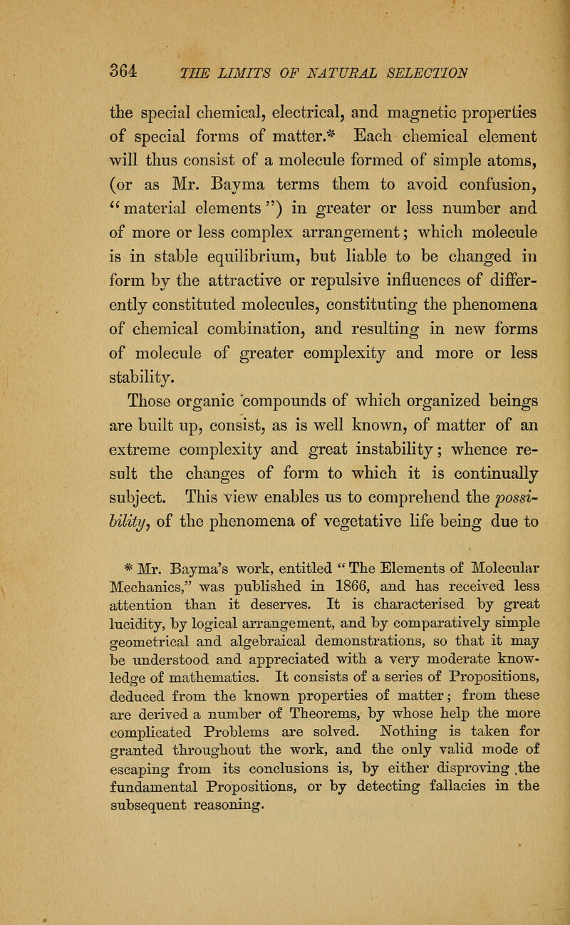 the special diemical, electrical, and magnetic properties of special forms of matter/^* Each chemical element will thus consist of a molecule formed of simple atoms, (or as Mr. Bayma terms them to avoid confusion,  material elements ) in greater or less number and of more or less complex arrangement; which molecule is in stable equilibrium, but liable to be changed in form by the attractive or repulsive influences of differ- ently constituted molecules, constituting the phenomena of chemical combination, and resulting in new forms of molecule of greater complexity and more or less stability. Those organic compounds of which organized beings are built up, consist, as is well known, of matter of an extreme complexity and great instability; whence re- sult the changes of form to which it is continually subject. This view enables us to comprehend the possi- hilitif, of the phenomena of vegetative life being due to * Mr. Bayma's work, entitled  The Elements of Molecular Mechanics, was published in 1866, and has received less attention than it deserves. It is characterised by great lucidity, by logical arrangement, and by comparatively simple geometrical and algebraical demonstrations, so that it may be understood and appreciated with a very moderate know- ledge of mathematics. It consists of a series of Propositions, deduced from the known properties of matter; from these are derived a number of Theorems, by whose help the more complicated Problems are solved. Nothing is taken for granted throughout the work, and the only valid mode of escaping from its conclusions is, by either disproving the fundamental Propositions, or by detecting fallacies in the subsequent reasoning.