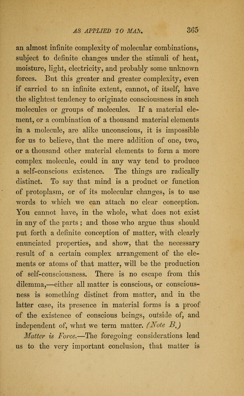 an almost infinite complexity of molecular combinations, subject to definite changes under the stimuli of heat, moisture, light, electricity, and probably some unknown forces. But this greater and greater complexity, even if carried to an infinite extent, cannot, of itself, have the slightest tendency to originate consciousness in such molecules or groups of molecules. If a material ele- ment, or a combination of a thousand material elements in a molecule, are alike unconscious, it is impossible for us to believe, that the mere addition of one, two, or a thousand other material elements to form a more complex molecule, could in any way tend to produce a self-conscious existence. The things are radically distinct. To say that mind is a product or function of protoplasm, or of its molecular changes, is to use words to which we can attach no clear conception. You cannot have, in the whole, what does not exist in any of the parts ; and those who argue thus should put forth a definite conception of matter, with clearly enunciated properties, and show, that the necessary result of a certain complex arrangement of the ele- ments or atoms of that matter, will be the production of self-consciousness. There is no escape from this dilemma,—either all matter is conscious, or conscious- ness is something distinct from matter, and in the latter case, its presence in material forms is a proof of the existence of conscious beings, outside of, and independent of, what we term matter. (Note B,J Matter is Force.—The foreo^oini]^ considerations lead us to the very important conclusion, that matter is