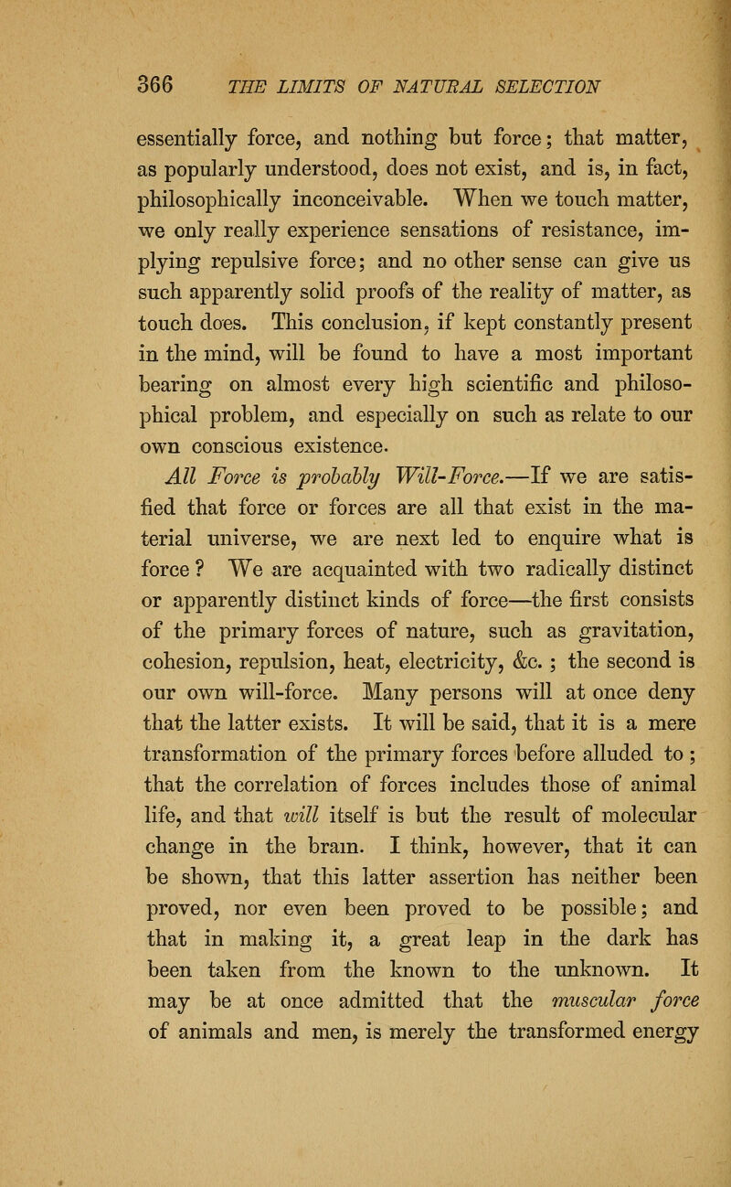 essentially force, and nothing but force; that matter, as popularly understood, does not exist, and is, in fact, philosophically inconceivable. When we touch matter, we only really experience sensations of resistance, im- plying repulsive force; and no other sense can give us such apparently solid proofs of the reality of matter, as touch does. This conclusion, if kept constantly present in the mind, will be found to have a most important bearing on almost every high scientific and philoso- phical problem, and especially on such as relate to our own conscious existence. All Fot'ce is prohahly Will-Force.—If we are satis- fied that force or forces are all that exist in the ma- terial universe, we are next led to enquire what is force ? We are acquainted with two radically distinct or apparently distinct kinds of force—the first consists of the primary forces of nature, such as gravitation, cohesion, repulsion, heat, electricity, &c. ; the second is our own will-force. Many persons will at once deny that the latter exists. It will be said, that it is a mere transformation of the primary forces before alluded to ; that the correlation of forces includes those of animal life, and that will itself is but the result of molecular change in the bram. I think, however, that it can be shown, that this latter assertion has neither been proved, nor even been proved to be possible; and that in making it, a great leap in the dark has been taken from the known to the unknown. It may be at once admitted that the muscular force of animals and men, is merely the transformed energy
