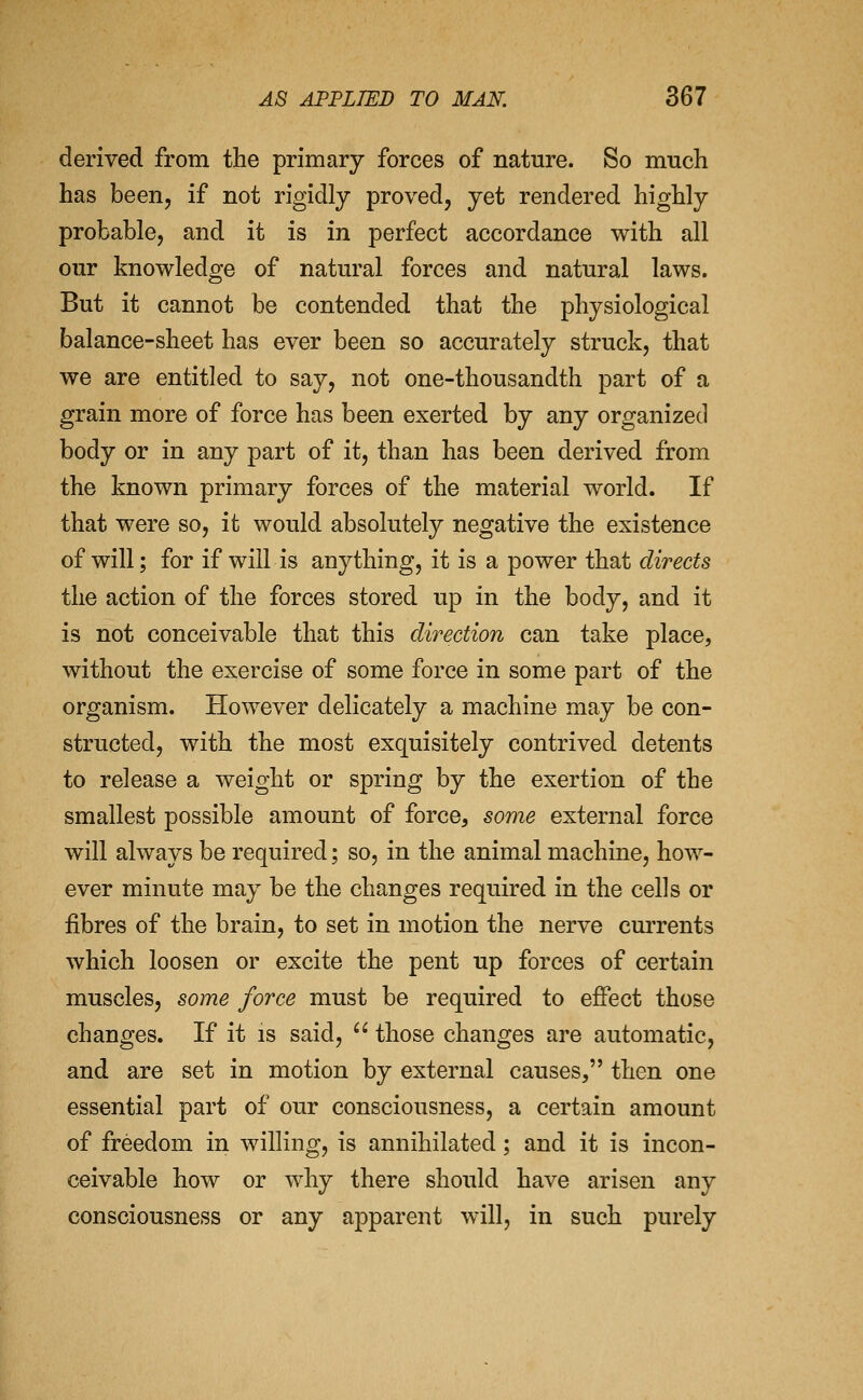 derived from the primary forces of nature. So much has been, if not rigidly proved, yet rendered highly probable, and it is in perfect accordance with all our knowledge of natural forces and natural laws. But it cannot be contended that the physiological balance-sheet has ever been so accurately struck, that we are entitled to say, not one-thousandth part of a grain more of force has been exerted by any organized body or in any part of it, than has been derived from the known primary forces of the material world. If that were so, it would absolutely negative the existence of will; for if will is anything, it is a power that directs the action of the forces stored up in the body, and it is not conceivable that this direction can take place, without the exercise of some force in some part of the organism. However delicately a machine may be con- structed, with the most exquisitely contrived detents to release a weight or spring by the exertion of the smallest possible amount of force, some external force will always be required; so, in the animal machine, how- ever minute may be the changes required in the cells or fibres of the brain, to set in motion the nerve currents which loosen or excite the pent up forces of certain muscles, some force must be required to efiect those changes. If it is said,  those changes are automatic, and are set in motion by external causes, then one essential part of our consciousness, a certain amount of freedom in willing, is annihilated; and it is incon- ceivable how or why there should have arisen any consciousness or any apparent will, in such purely