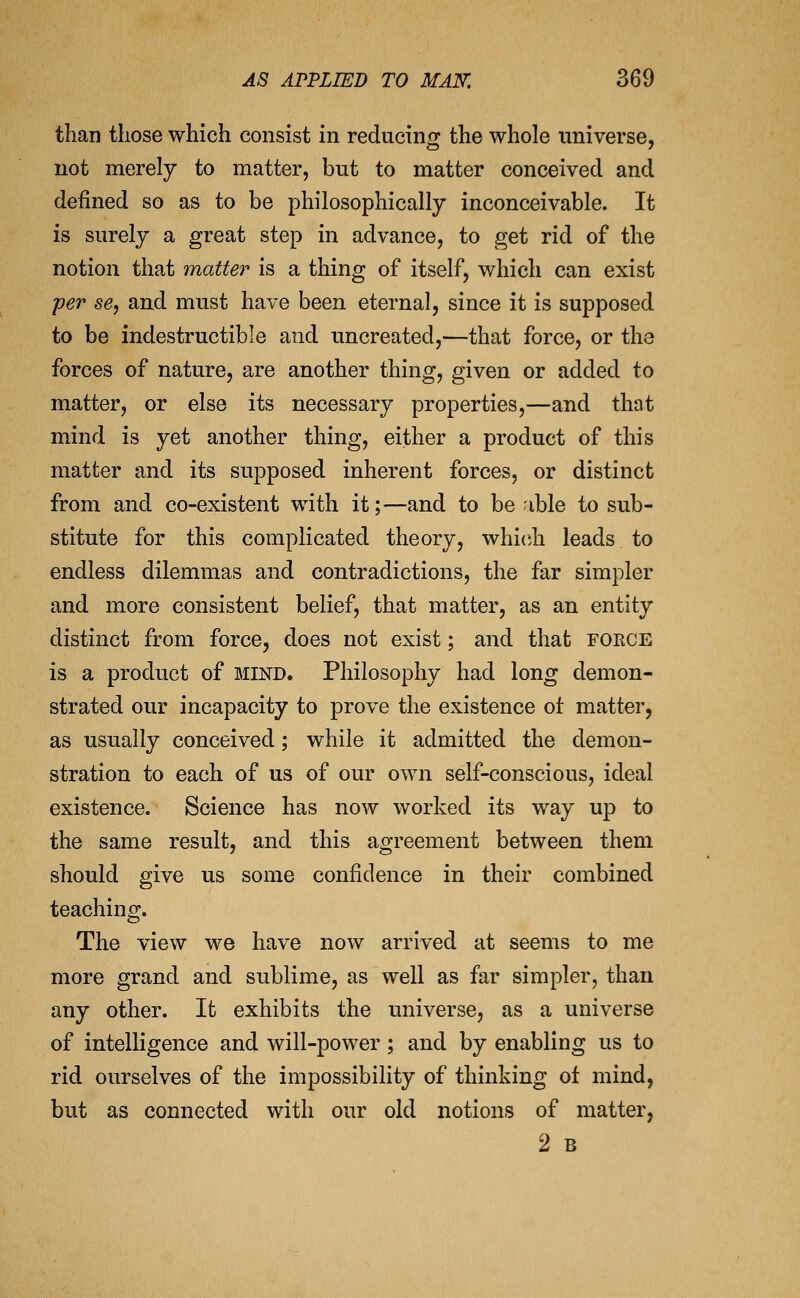 than those which consist in reducing the whole universe, not merely to matter, but to matter conceived and defined so as to be philosophically inconceivable. It is surely a great step in advance, to get rid of the notion that matter is a thing of itself, which can exist per se, and must have been eternal, since it is supposed to be indestructible and uncreated,—that force, or the forces of nature, are another thing, given or added to matter, or else its necessary properties,—and that mind is yet another thing, either a product of this matter and its supposed inherent forces, or distinct from and co-existent with it;—and to be ;ible to sub- stitute for this complicated theory, which leads to endless dilemmas and contradictions, the far simpler and more consistent belief, that matter, as an entity distinct from force, does not exist; and that force is a product of bund. Philosophy had long demon- strated our incapacity to prove the existence of matter, as usually conceived; while it admitted the demon- stration to each of us of our own self-conscious, ideal existence. Science has now worked its way up to the same result, and this agreement between them should give us some confidence in their combined teaching. The view we have now arrived at seems to me more grand and sublime, as well as far simpler, than any other. It exhibits the universe, as a universe of intelligence and will-power; and by enabling us to rid ourselves of the impossibility of thinking ot mind, but as connected with our old notions of matter, 2 B