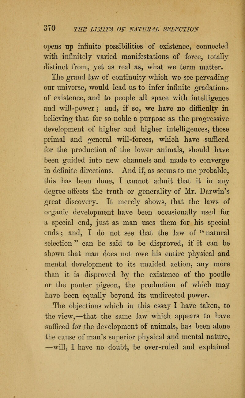 opens up infinite possibilities of existence, connected with infinitely varied manifestations of force, totally distinct from, yet as real as, what we term matter. The grand law of continuity which we see pervading our universe, would lead us to infer infinite gradations of existence, and to people all space with intelligence and will-power; and, if so, we have no difiiculty in believing that for so noble a purpose as the progressive development of higher and higher intelligences, those primal and general will-forces, which have sufficed for the production of the lower animals, should have been guided into new channels and made to converge in definite directions. And if, as seems to me probable, this has been done, I cannot admit that it in any degree affects the truth or generality of Mr. Darwin's great discovery. It merely shows, that the laws of organic development have been occasionally used for a special end, just as man uses them for his special ends; and, I do not see that the law of natural selection can be said to be disproved, if it can be shown that man does not owe his entire physical and mental development to its unaided action, any more than it is disproved by the existence of the poodle or the pouter pigeon, the production of which may have been equally beyond its undirected power. The objections which in this essay 1 have taken, to the view,—that the same law which appears to have sufficed for the development of animals, has been alone the cause of man's superior physical and mental nature, —will, I have no doubt, be over-ruled and explained
