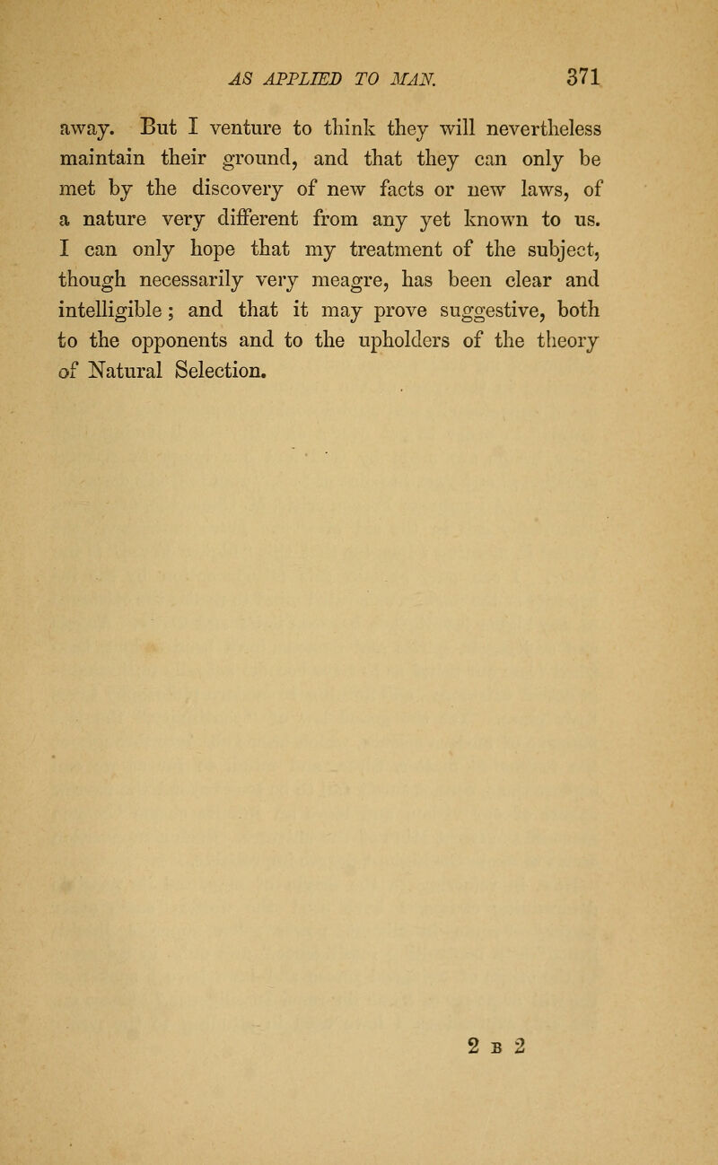 away. But I venture to think they will nevertheless maintain their groundj and that they can only be met by the discovery of new facts or new laws, of a nature very different from any yet known to us. I can only hope that my treatment of the subject, though necessarily very meagre, has been clear and intelligible; and that it may prove suggestive, both to the opponents and to the upholders of the theory of Natural Selection. 2 B 2